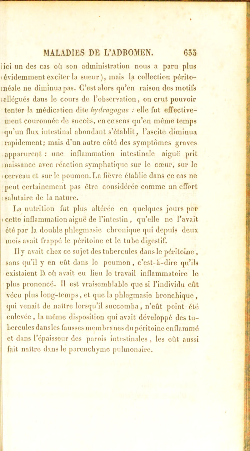 iicl un (les cas où son administration nous a paru plus (évidemment exciter la sueur), mais la collection pérlto- inéale no diminua pas. C’est alors qu’en raison dos motifs lallégués dans le cours de l’observation, on crut pouvoir tenter la médication dite hydragogue : elle fut effective- ment couronnée do succès, en ce sens qu’en m(5me temps Iqu’un flux intestinal abondant s’établit, l’ascite diminua rapidement; mais d’un autre coté des symptômes graves apparurent : une inflammation intestinale aiguë prit I naissance avec réaction sympliatiquo sur le cœur, sur le I cerveau et sur le poumon. La fièvre établie dans ce cas ne peut certainement pas être considérée comme un effort h salutaire de la nature. La uiitritlon fut plus altérée on quelques jours par ( cette inflammation aiguë de l’intestin , qu’elle no l’avait été par la double plileginasic chronique qui depuis deux mois avait frappé le ])éritoino et le tube digestif. Il y avait chez ce sujet des tubercules dans le péritoLne , j sans qu’il y en eût dans le poumon, c’est-à-dire qu’ils I existaient là oii avait eu lieu le travail inflammatoire le plus prononcé. Il est vraisemblable que si l’individu eût vécu plus long-temps, et que la phlegmasie bronchique, qui venait de naître lorsqu’il succomba, n’eût point été enlevée , la même disposition qui avait développé des tu- ! hercules dans les fausses membranes du péritoine enflammé i et dans l’épaisseur des parois intestinales , les eût aussi i fait naître dans le parenchyme pulmonaire. ! I 1