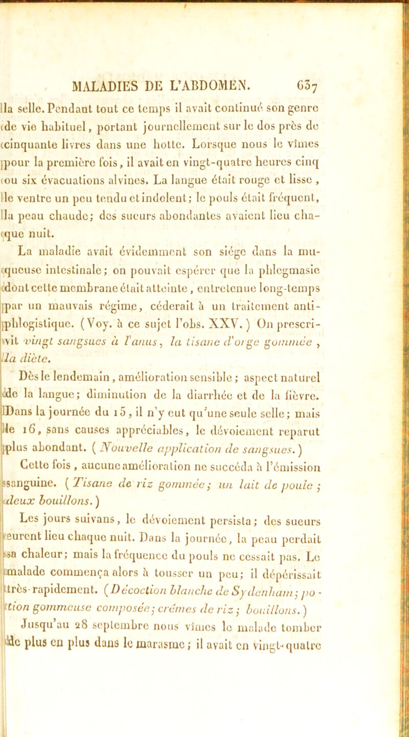 9 MALADIES DE L’ABDOMEN. 03; lia selle. Pendant tout ce temps il avait continue'*, son genre (de vio huLituel, portant journellement sur le dos près de (cinquante livres dans une hotte. Lorsque nous le vîmes [pour la première fois, il avait en vingt-quatre heures cinq (OU six évacuations alvines. La langue était rouge et lisse , lie ventre un peu tendu et indolent; le pouls était fréquent, lia peau chaude; des sueurs abondantes avaient lieu cha- ique nuit. La maladie avait évidemment son siège dans la mu- (queuse intestinale; on pouvait espérer que la phlcgmasic (idùnt cette membrane était atteinte, entretenue long-temps [par un mauvais régime, céderait è un traitement anti- fphlogistique. ( Voy. è ce sujet l’obs. XXV. ) ün prescri- vit 'vifigt sa/igsucs à ïanus^ la tisane d'oige gommée , da diète. Dès le lendemain, amélioration sensible ; aspect naturel Mo la langue; dimiuution de la diarrhée et de la fièvre. IDans la journée du 15, il n’y eut qu'une seule selle ; mais lie sans causes appréciables, le dévoiement reparut [plus abondant. ( Nouvelle application de sangsues. ) Cette fois , aucune amélioration ne succéda h l’émission ssanguiuc. [Tisane de riz gommée^ un lait de poule -, \ (deux bouillons. ) Les jours suivans, le dévoiement persista; des sueurs I eurent lieu chaejue nuit. Dans la journée, la peau perdait ;^sa chaleur; mais la fréquence du pouls ne cessait pas. Le ! [malade commença alors h tousser un peu; il dépérissait i lires - rapidement. (Decoction blanche de Sydenham j jio • ttion gommeuse composée-, crèmes de riz ,• bouillons. ) Jusqu au 28 septembre nous vîmes le malade tomber Mc plus cil plus dans le marasme ; il avait en vingt* ([uatre li