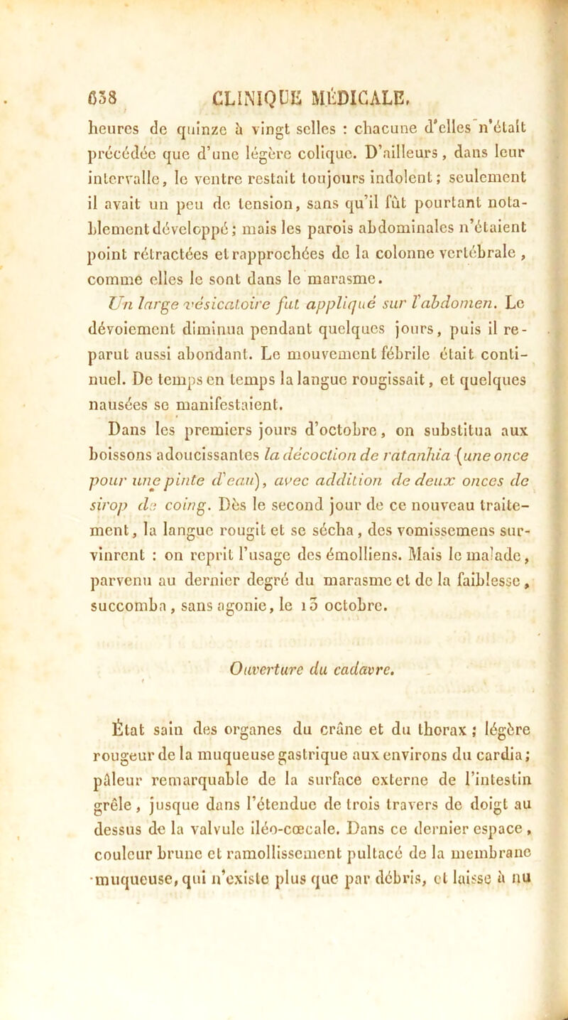 heures de quinze h vingt selles : chacune d’elles n’élalt prccddcc que d’une légère colique. D’ailleurs, dans leur intervalle, le ventre restait toujours indolent ; seulement il avait un peu de tension, sans qu’il fût pourtant nota- hlementdéveloppé; mois les parois abdominales n’étaient point rétractées et rapprochées de la colonne vertébrale , comme elles le sont dans le marasme. Un large vésicatoire fui appliqué sur Vabdomen. Le dévoiement diminua pendant quelques jours, puis il re- parut aussi abondant. Le mouvement fébrile était conti- nuel. De temps en temps la langue rougissait, et quelques nausées se manifestaient. Dans les premiers jours d’octobre, on substitua aux boissons adoucissantes la décoction de ratanliia (^uneonce pour une pinte d'eau), avec addition de deux onces de sirop de coing. Dès le second jour de ce nouveau traite- ment, la langue rougit et se sécha, des vomissemens sur- vinrent : on reprit l’usage des émolliens. Mais le malade, parvenu au dernier degré du marasme cl de la faiblesse, succomba, sans agonie, le i3 octobre. Ouverture du cadavre. État sain des organes du crâne et du thorax ; légère rougeur de la muqueuse gastrique aux environs du cardia; pâleur remarquable de la surface externe de l’intestin grêle, jusque dans l’étendue de trois travers de doigt au dessus de la valvule iléo-cœcale. Dans ce dernier espace , couleur brune et ramollissement pultacé de la membrane •muqueuse, qui n’cxisle plus que par débris, cl laisse à nu