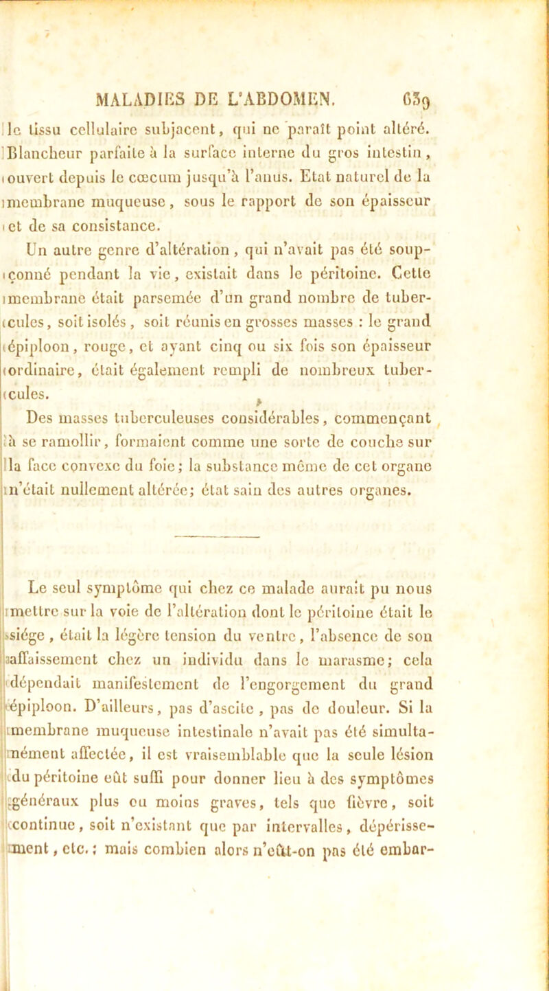 Ile tissu cellulaire subjacent, qui ne paraît point altéré. IBlancbeur parfaite à la surface interne du gros intestin, (Ouvert depuis le cæcum jusqu’à l’anus. Etat naturel de la 1 membrane muqueuse, sous le rapport do son épaisseur ict de sa consistance. \ Un autre genre d’altération, qui n’avait pas été soup- (çonné pendant la vie, existait dans le péritoine. Cette (membrane était parsemée d’un grand nombre de tuber- (culcs, soit isolés, soit réunis en grosses masses : le grand (épiploon, rouge, et ayant cinq ou six fois son épaisseur (ordinaire, était également rempli de nombreux lubcr- (cules. ^ Des masses tuberculeuses considérables, commençant ^ là se ramollir, formaient comme une sorte de coueba sur lia face convexe du foie; la substance même de cet organe m’était nullement altérée; état sain des autres oi'ganes. : Le seul symptôme qui chez ce malade aurait pu nous !!imettre sur la voie de l’altération dont le péritoine était le |.'siégc , était la légère tension du ventre, l’absence de son laalTaissemcnt ebez un individu dans le marasme; cela j! dépendait manifestement de l’engorgement du grand l^épiploon. D’ailleurs, pas d’ascite, pas de douleur. Si la jiimembrane muqueuse intestinale n’avait pas été simulta- jimément affectée, il est vraisemblable que la seule lésion i du péritoine eût suffi pour donner lieu à des symptômes iv.généraux plus ou moins graves, tels que fièvre, soit ■jccontinuc, soit n’existant que par intervalles, dépérisse- lauent, etc.; mais combien alors n’cftt-on pas été embnr- i