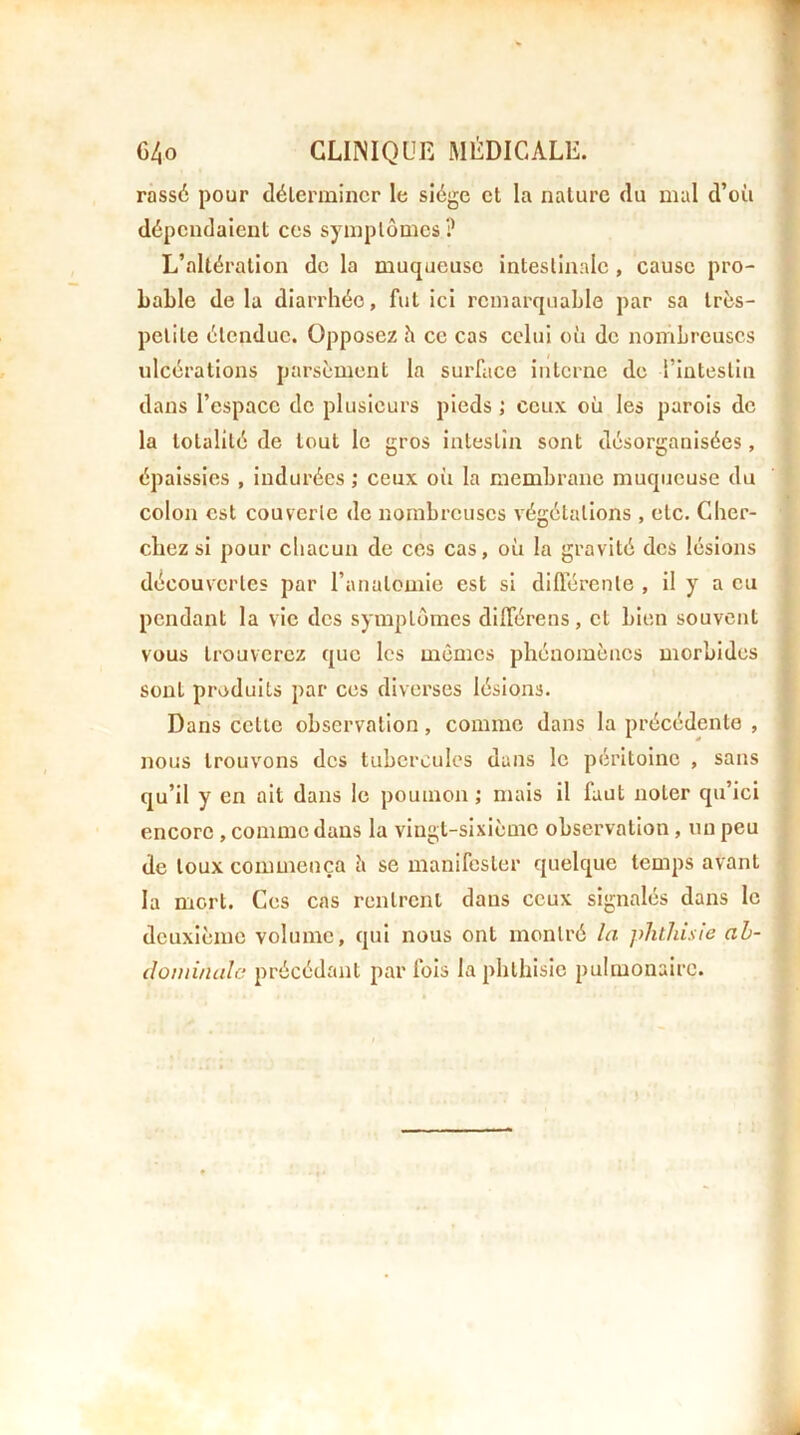 rassé pour déterminer le siège et la nature du mal d’où dépendaient ces symptômes? L’altération de la muqueuse intestinale , cause pro- bable delà diarrhée, fut ici remarquable par sa trùs- pclite étendue. Opposez h ce cas celui où de nombreuses ulcérations parsèment la surface interne de l’intestin dans l’espace de plusieurs pieds ; ceux où les parois de la totalité de tout le gros intestin sont désorganisées, épaissies , indurées ; ceux où la membrane muqueuse du colon est couverte de nombreuses végétations , etc. Cher- chez si pour chacun de ces cas, où la gravité des lésions découvertes par l’anatomie est si difl’érenle , il y a eu pendant la vie des symptômes dlfférens, et bien souvent vous trouverez que les mêmes phénomènes morbides sont produits par ces diverses lésions. Dans cette observation, comme dans la précédente , nous trouvons des tubercules dans le péritoine , sans qu’il y en ail dans le poumon ; mais il faut noter qu’ici encore , comme dans la vingt-sixième observation, un peu de toux commença ù se manifester quelque temps avant la mort. Ces cas rentrent dans ceux signalés dans le deuxième volume, qui nous ont montré /a phthisie ah- (lomi/uilc précédant parfois la phthisie pulmonaire.