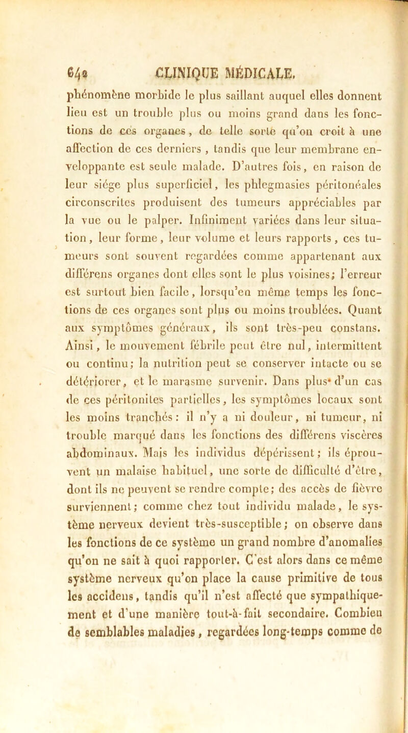 phénomène morbide le plus saillant auquel elles donnent lieu est un trouble plus ou moins grand dans les fonc- tions de CCS organes, de telle sorte qu’on croit à une afl'ection de ces derniers , tandis que leur membrane en- veloppante est seule malade. D’autres fois, en raison de leur siège plus superficiel, les phlcgmasies péritonéales circonscrites produisent des tumeurs appréciables par la vue ou le palper. Infiniment variées dans leur situa- tion, leur forme, leur volume et leurs rapports, ces tu- meurs sont souvent regardées comme appartenant aux différens organes dont elles sont le plus voisines; l’erreur est surtout bien facile, lorsqu’en même temps les fonc- tions de ces organes sont plps ou moins troublées. Quant aux symptômes généraux, ils sont très-peu constans. Ainsi, le mouvement fébrile peut être nul, intermittent ou continu; la nutrition peut se conserver intacte ou se détériorer, et le marasme survenir. Dans plus* d’un cas de ces péritonites partielles, les symptômes locaux sont les moins tranchés: il n’y a ni douleur, ni tumeur, ni trouble marqué dans les fonctions des différens viscères abdominaux. Mais les individus dépérissent ; ils éprou- vent un malaise habituel, une sorte de diflicullé d’être, dont ils ne peuvent se rendre compte; des accès de fièvre surviennent; comme chez tout individu malade, le sys- tème nerveux devient très-susceptible ; on observe dans les fonctions de ce système un grand nombre d’anomalies qu'on ne sait à quoi rapporter. C'est alors dans ce même système nerveux qu’on place la cause primitive de tous les accîdens, tandis qu’il n’est affecté que sympathique- ment et d’une manière tout-è-fail secondaire. Combien de semblables maladies, regardées long-temps comme do