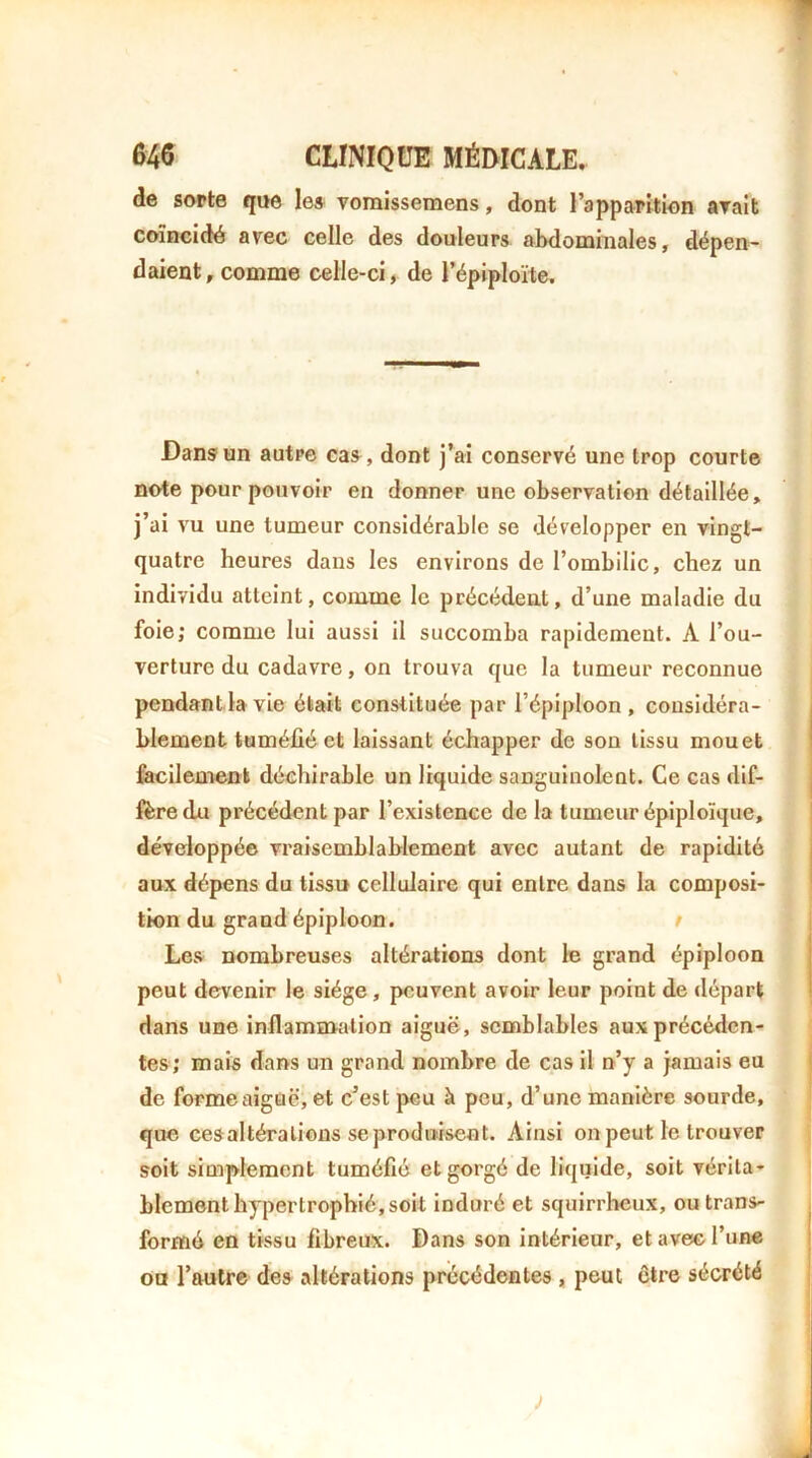 de sorte que les- vomissemens, dont l’apparition arait coïncidé avec celle des douleurs abdominales, dépen- daient, comme celle-ci, de l’épiploïte. Dans un autre cas, dont j’ai conservé une trop courte note pour pouvoir en donner une observation détaillée, j’ai vu une tumeur considérable se développer en vingt- quatre heures dans les environs de l’ombilic, chez un individu atteint, comme le précédent, d’une maladie du foie; comme lui aussi il succomba rapidement. A l’ou- verture du cadavre, on trouva que la tumeur reconnue pendantda vie était constituée par l’épiploon , considéra- blement tuméfié et laissant échapper de son tissu mouet fecilemenk déehirable on liquide sanguinolent. Ce cas dif- fère du précédent par l’existence de la tumeur épiploïque, développée vraisemblablement avec autant de rapidité aux dépens du tissu cellulaire qui entre dans la composi- tion du grand épiploon. r Les nombreuses altérations dont le grand épiploon peut devenir le siège, peuvent avoir leur point de départ dans une inflammation aiguë, semblables aux précéden- tes; mais dans un grand nombre de cas il n’y a jamais eu de formeaigûë, et c’est peu à peu, d’une manière sourde, que cesaltéralions se produisent. Ainsi on peut le trouver soit simplement tuméfié et gorgé de liquide, soit vérita- blement hypertrophié, soit induré et squirrheux, ou trans- formé en tissu fibreux. Dans son intérieur, et ave® l’une ou l’autre des altérations précédentes, peut être sécrété