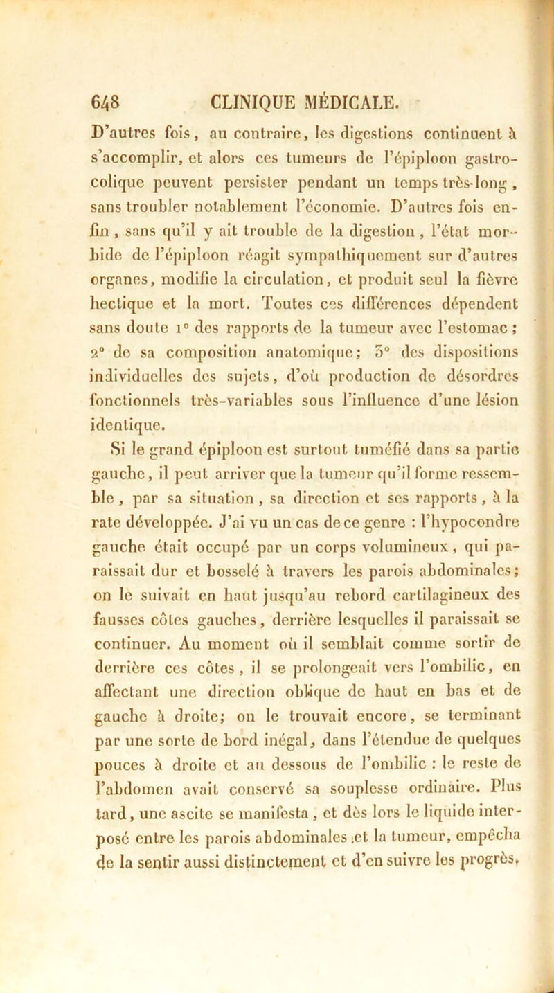 D’autres fois, au contraire, les digestions continuent à s’accomplir, et alors ces tumeurs de l’épiploon gastro- colique peuvent persister pendant un temps très-long , sans troubler notablement l’économie. D’autres fois en- fin , sans qu’il y ait trouble de la digestion , l’état mor- bide de l’épiploon réagit sympathiquement sur d’autres organes, modifie la circulation, et produit seul la fièvre hectique et la mort. Toutes ces différences dépendent sans doute i“ des rapports de la tumeur avec l’estomac ; 2® de sa composition anatomique; 5“ des dispositions individuelles des sujets, d’où production de désordres fonctionnels très-variables sous l’influence d’une lésion identique. Si le grand épiploon est surtout tuméfié dans sa partie gauche, il peut arriver que la tumeur qu’il forme ressem- ble , par sa situation, sa direction et scs rapports, h la rate développée. J’ai vu un cas de ce genre : l’hypocondre gauche était occupé par un corps volumineux, qui pa- raissait dur et bosselé à travers les parois abdominales; on le suivait en haut jusqu’au rebord cartilagineux des fausses côtes gauches, derrière lesquelles il paraissait se continuer. Au moment où il semblait comme sortir de derrière ces côtes, il se prolongeait vers l’ombilic, en affectant une direction oblique de haut en bas et de gauche h. droite; on le trouvait encore, se terminant par une sorte de bord inégal, dans l’étendue de quelques pouces à droite et au dessous de l’ombilic : le reste de l’abdomen avait conservé sa souplesse ordinaire. Plus tard, une ascite se manifesta , et dès lors le liquide inter- posé entre- les parois abdominales ict la tumeur, empêcha de la sentir aussi distinctement et d’en suivre les progrès,