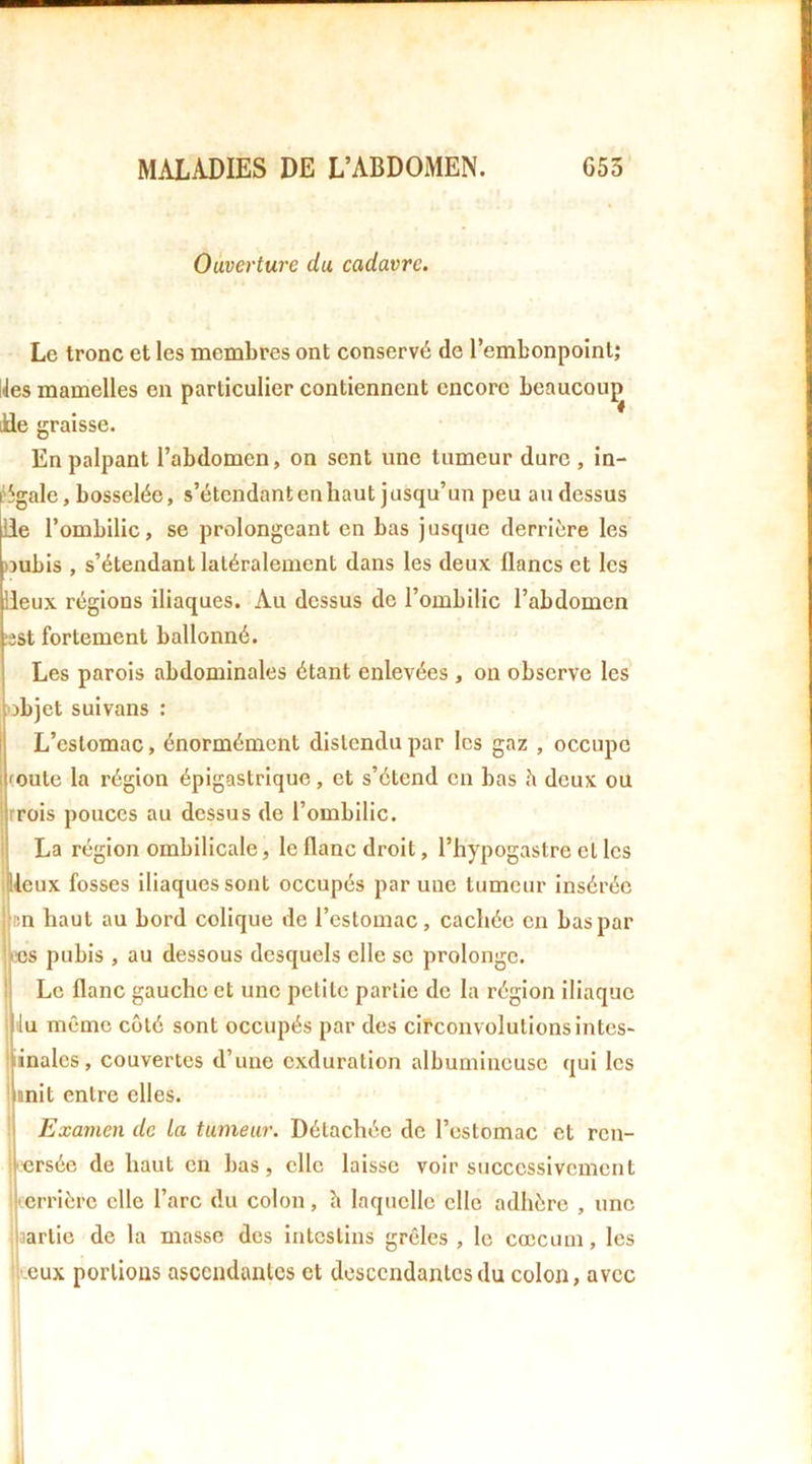 Ouverture du cadavre. Le tronc et les membres ont conservé de l’embonpoint; lies mamelles en particulier contiennent encore beaucoup Jie graisse. En palpant l’abdomen, on sent une tumeur dure , in- ‘5gale, bosselée, s’étendant en haut jusqu’un peu au dessus lie l’ombilic, se prolongeant en bas jusque derrière les )3ubis , s’étendant latéralement dans les deux flancs et les lieux régions iliaques. Au dessus de l’ombilic l’abdomen !sst fortement ballonné. Les parois abdominales étant enlevées, on observe les objet suivans : L’estomac, énormément distendu par les gaz , occupe mute la région épigastrique, et s’étend en bas h deux ou trois pouces au dessus de l’ombilic. La région ombilicale, le flanc droit, l’hypogastre et les lieux fosses iliaques sont occupés par une tumeur insérée en haut au bord colique de l’estomac, cachée en bas par ajs pubis , au dessous desquels elle se prolonge, f Le flanc gauche et une petite partie de la région iliaque iu même côté sont occupés par des circonvolutions intes- jinales, couvertes d’une exduration albumineuse qui les i mit entre elles. Examen de La tumeur. Détachée de l’estomac et ren- versée de haut en bas, elle laisse voir successivement • errière elle l’arc du colon, h laquelle elle adhère , une partie de la masse des Intestins grêles, le cæcum, les l eux portions ascendantes et descendantes du colon, avec