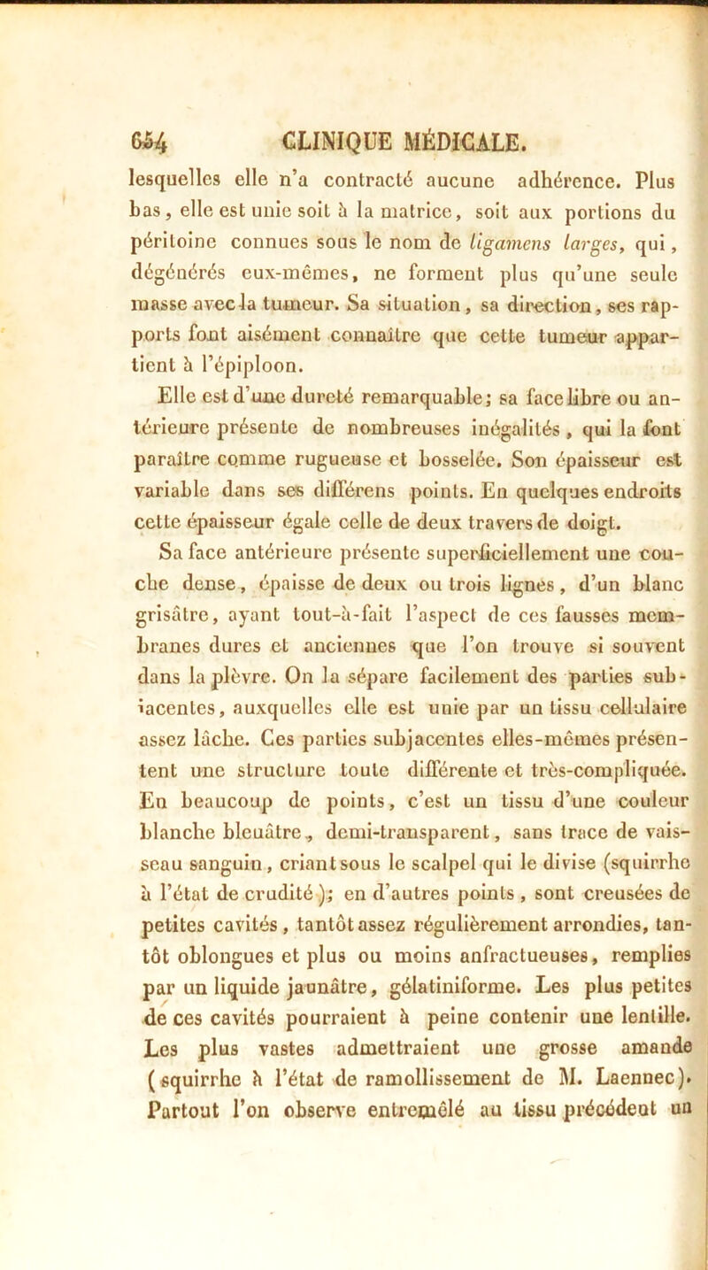 lesquelles elle n’a contracté aucune adhérence. Plus bas, elle est unie soit îi la matrice, soit aux portions du péritoine connues sous le nom de ligamens larges, qui, dégénérés eux-mêmes, ne forment plus qu’une seule masse avecla tumeur. Sa situation, sa direction, ses rap- ports font aisément connaître que cette tumeur ■appar- tient h l’épiploon. Elle est d’une dureté remarquable; sa face libre ou an- térieure présente de nombreuses inégalités , qui la font paraître comme rugueuse et bosselée. Son épaisseur est variable dans sefs différons points. En quelques endroits cette épaisseur égale celle de deux travers de doigt. Sa face antérieure présente superficiellement une cou- che dense, épaisse de deux ou trois lignes , d’un blanc grisâtre, ayant tout-à-fait l’aspect de ces fausses mem- branes dures et anciennes que l’on trouve si souvent dans la plèvre. On la sépare facilement des parties sub* iaeentes, auxquelles elle est unie par un tissu cellulaire assez lâche. Ces parties subjacentes elles-mêmes présen- tent une structure toute différente et très-compliquée. En beaucoup de points, c’est un tissu d’une couleur blanche bleuâtre, demi-transparent, sans trace de vais- seau sanguin, criant sous le scalpel qui le divise (squirrho à l’état de crudité ); en d’autres points , sont creusées de petites cavités, tantôt assez régulièrement arrondies, tan- tôt oblongues et plus ou moins anfractueuses, remplies par un liquide jaunâtre, gélatiniforme. Les plus petites de ces cavités pourraient à peine contenir une lentille. Les plus vastes admettraient une grosse amande (squirrhe h l’état de ramollissement de M. Laennec). Partout l’on obsene entreniêlé au tissu précédent un