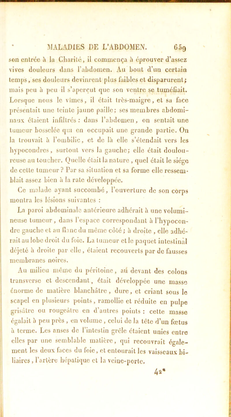 son entrée îi la Charité, il commença h éprouver d’assez vives douleurs dans l’abdomen. Au bout d’uu certain temps, ses douleurs devinrent plus l’aibles et disparurent; mais peu à peu il s’aperçut que son ventre se tuméfiait. Lorsque nous le vîmes, il était très-maigre, et sa face présentait une teinte jaune paille; scs membres abdomi- naux étaient infiltrés; dans l’abdomen, on sentait une tumeur bosselée qui en occupait une grande partie. On la trouvait îi l’ombilic, et de là elle s’étendait vers les hypocondres, surtout vers la gauche; elle était doulou- reuse au toucher. Quelle était la nature , quel était le siège de cette tumeur ? Par sa situation et sa forme elle ressem- blait assez bien à la rate développée. Ce malade ayant succombé, l’ouverture de son corps montra les lésions suivantes : La paroi abdominale antérieure adhérait à une volumi- neuse tumeur, dans l’espace correspondant à l’hypocon- ! dre gauche et au flanc du même côté ; à droite , elle adhé- rait au lobe droit du foie. La tumeur et le paquet intestinal déjeté à droite par elle, étaient recouverts par de fausses membranes noires. I Au milieu même du péritoine, au devant des colons transverse et descendant, était développée une masse énorme de matière blanchâtre, dure, et criant sous le scapel en plusieurs points, ramollie et réduite en pulpe jj grisâtre ou rougeâtre en d’autres points : cette masse égalait à peu près , en volume , celui de la tête d’un fœtus II à terme. Les anses de l’intestin grêle étaient unies entre elles par une semblable matière, qui recouvrait égale- ment les deux faces du foie, et entourait les vaisseaux bi- liaires , l’artère hépatique et la vciue-portc. 4a* il