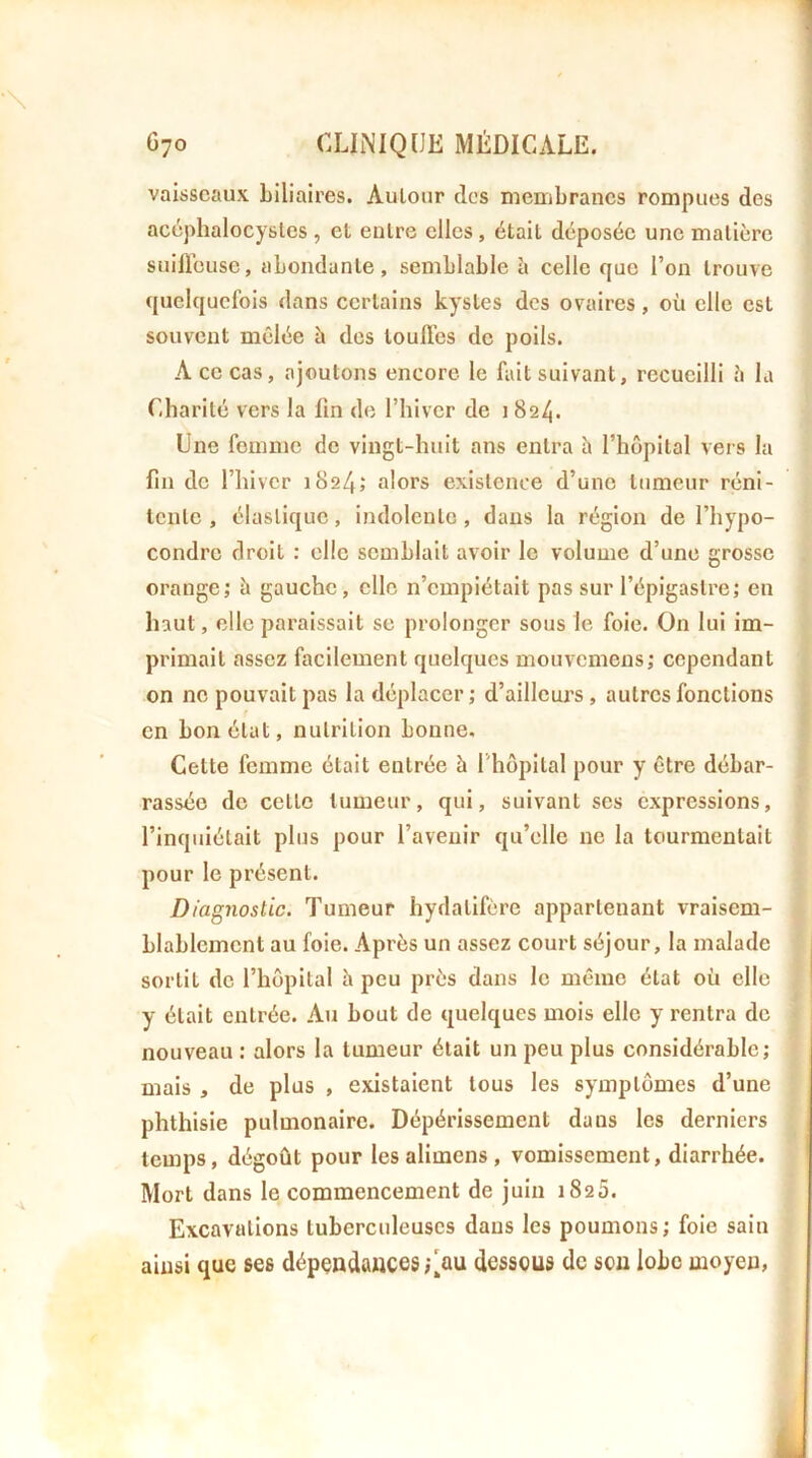 vaisseaux biliaires. Autour des membranes rompues des acéphalocysles , et entre elles, était déposée une matière suiHeuse, abondante, semblable à celle que l’on trouve quelquefois dans certains kystes des ovaires, où elle est souvent mêlée è des toullcs de poils. A ce cas, ajoutons encore le fait suivant, recueilli è la Charité vers la fin de l’hiver de 1 824. Une femme de vingt-huit ans entra h l’hôpital vers la fin de l’hiver 1824; alors existence d’une tumeur réni- tente , élastique, indolente, dans la région de l’hypo- condre droit : elle semblait avoir le volume d’une grosse orange; à gauche, elle n’empiétait pas sur l’épigastre; en liant, elle paraissait se prolonger sous le foie. On lui im- primait assez facilement quelques mouvemens; cependant on ne ponvaitpas la déplacer; d’ailleuj’s, autres fonctions en bon état, nutrition bonne. Cette femme était entrée à l'hôpital pour y être débar- rassée de cette tumeur, qui, suivant ses expressions, l’inquiétait plus pour l’avenir qu’elle ne la tourmentait pour le présent. Diagnostic. Tumeur hydatifere appartenant vraisem- blablement au foie. Après un assez court séjour, la malade sortit do l’hôpital h peu près dans le même état où elle y était entrée. Au bout de quelques mois elle y rentra do nouveau : alors la tumeur était un peu plus considérable; mais , de plus , existaient tous les symptômes d’une phthisie pulmonaire. Dépérissement dans les derniers temps, dégoût pour lesalimens, vomissement, diarrhée. Mort dans le commencement de juin 1825. Excavations tuberculeuses dans les poumons; foie sain ainsi que ses dépendances ;\au dessous de sou lobe moyen,