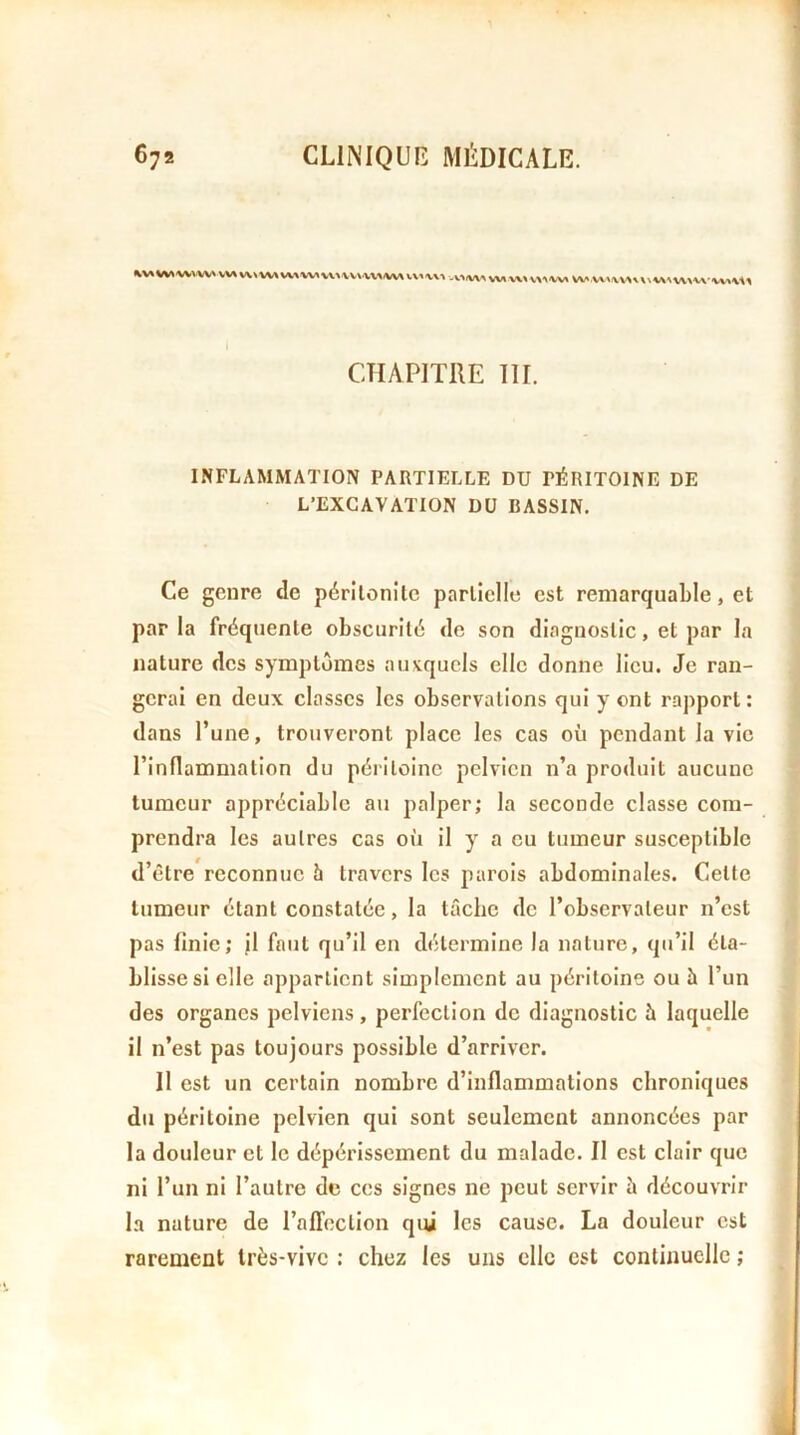 VW WW vw v\» w ww w www w -V.W w W v^^ w w X. WX/VXXA-w\xx CHAPITRE 111. INFLAMMATION PARTIELLE DU PÉRITOINE DE L’EXCAVATION DU BASSIN. Ce genre de péritonite partielle est remarquable, et par la fréquente obscurité de son diagnostic, et par la nature des symptômes auxquels elle donne lieu. Je ran- gerai en deux classes les observations qui y ont rapport: dans l’une, trouveront place les cas où pendant la vie l’inflammation du péritoine pelvien n’a produit aucune tumeur appréciable au palper; la seconde classe com- prendra les autres cas où il y a eu tumeur susceptible d’être reconnue 5 travers les parois abdominales. Cette tumeur étant constatée, la tâche de l’observateur n’est pas finie; il faut qu’il en détermine la nature, qu’il éta- blisses! elle appartient simplement au péritoine ou h l’un des organes pelviens, perfection de diagnostic à laquelle il n’est pas toujours possible d’arriver. Il est un certain nombre d’inflammations chroniques du péritoine pelvien qui sont seulement annoncées par la douleur et le dépérissement du malade. Il est clair que ni l’un ni l’autre de ces signes ne peut servir ù découvrir la nature de raffoction qui les cause. La douleur est rarement Irès-vivc : chez les uns elle est continuelle ;