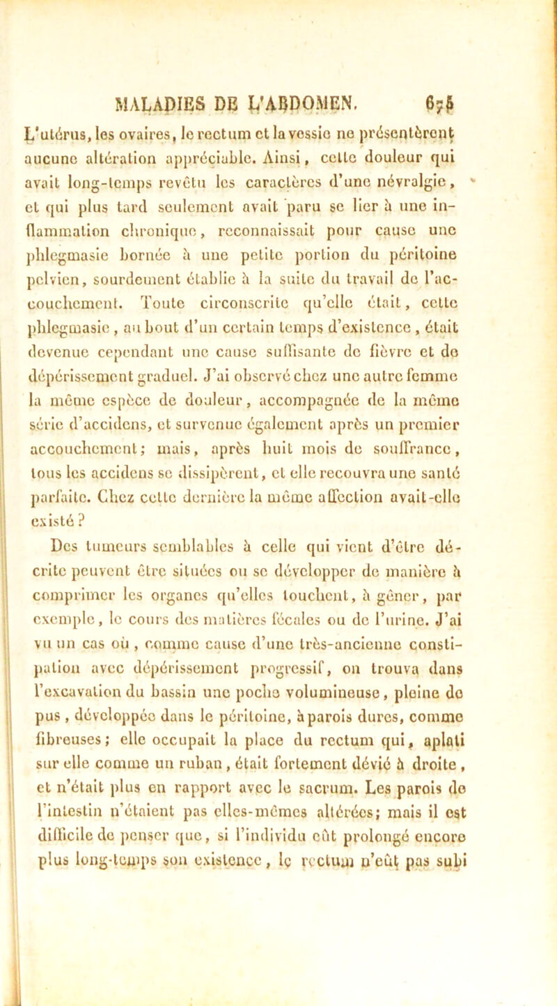 L‘ul(irus, les ovaires, le rectum et la vessie no présentèrent aucune alteration appréciable. Ainsi, celle douleur qui avait long-lemps revêtu les caractères d’une névralgie, ^ et qui plus tard seulement avait paru se lier ù une in- (laminalion chronique, reconnaissait pour cause une phlegmasie bornée à une petite portion du péritoine pelvien, sourdement établie h la suite du travail de l’ac- couchcmcnt. Toute circonscrite qu’elle était, cette phlegmasie , au bout d’un certain temps d’existence , était devenue cependant une cause sutTisante do fièvre et do dépérissement graduel. J’ai observé chez une autre femme la même espèce de douleur, accompagnée de la même série d’accidens, et survenue également après un premier I accouchement; mais, après huit mois de souirranco, ’ tous les accidens se dissipèrent, et elle recouvra une santé !' parfaite. Chez celte dernière la même affection avail-cllc ti existé? I Des tumeurs semblables à celle qui vient d’être dé- I crile peuvent être situées ou se développer de manière îi comprimer les organes qu’elles louchent, à gêner, par exemple, le cours des matières fécales ou de riirlnc. J’ai ij vu un cas où , comme cause d’une très-ancienne consli- ' j)alion avec dépérissement progressif, on trouva dans l’excavation du bassin une pocho volumineuse, pleine do |i pus , développée dans le péritoine, à parois dures, comme ! fibreuses; elle occupait la place du rectum qui, aplati '! sur elle comme un ruban, était fortement dévié à droite , i! et n’était plus en rapport avec le sacrum. Les parois do rinteslin n’étaient pas elles-mêmes altérées; mais il est difticile de penser que, si l’individu eut prolongé encore plus long-tcuips son existence, Iç rcclum u’eù^ pas subi