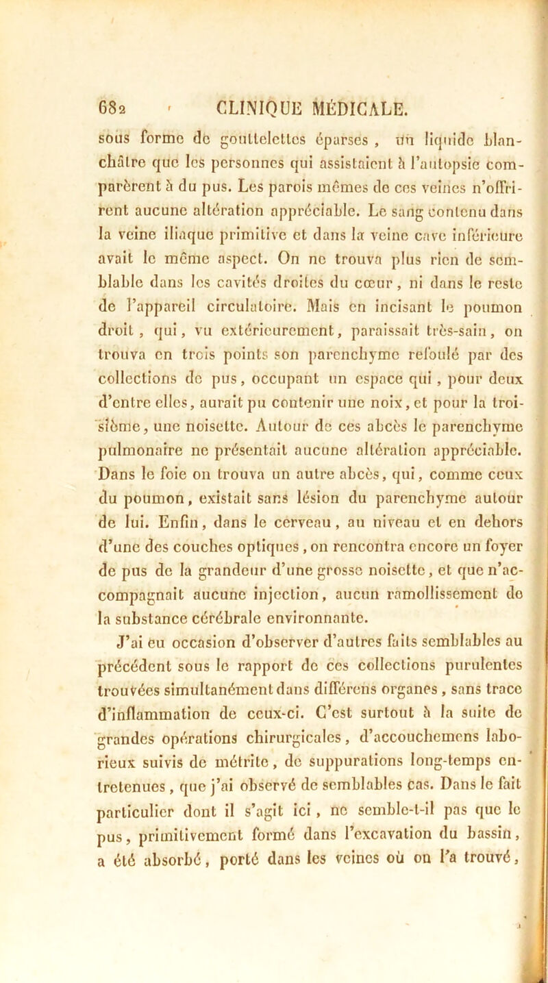 sous forme de gonllelellcs éparses , Un liquide Llan- châlre que les personnes qui assistaient h l’autopsie com- parèrent à du pus. Les parois mêmes de ces veines n’oirri- rent aucune altération appréciable. Le sang contenu dans la veine iliaque primitive et dans la veine cave inférieure avait le même aspect. On ne trouva plus rien de sem- blable dans les cavités droites du cœur, ni dans le reste de l’appareil circulatoire. Mais en incisant le poumon droit, qui, vu extérieurement, paraissait très-sain, on trouva en trois points son parenchyme refoulé par des collections de pus, occupant un espace qui , pour deux d’entre elles, aurait pu contenir une noix, et pour la troi- ‘sîème, une noisette. Autour de ces abcès le parenchyme pulmonaire ne présentait aucune altération appréciable. Dans le foie on trouva un autre abcès, qui, comme ceux du poumon, existait sans lésion du parenchyme autour de lui. Enfin, dans le cerveau, au niveau et en dehors d’une des couches optiques , on rencontra encore un foyer de pus de la grandeur d’une grosse noisette, et que n’ac- compagnait aucune injection, aucun ramollissement do la substance cérébrale environnante. J’ai Cu occasion d’observer d’autres faits semblables au précédent sous le rapport do ces collections purulentes trouvées simultanément dans différons organes , sans trace d’inflammation de ceux-ci. C’est surtout è la suite de grandes opérations chirurgicales, d’accouchemens labo- rieux suivis de métrite, de suppurations long-temps en- ‘ tretenues, que j’ai observé de semblables cas. Dans le fait particulier dont il s’agit ici, ne scmble-l-il pas que le pus, primitivement formé dans l’excavation du bassin, a été absorbé, porté dans les veines où on l’a trouvé,