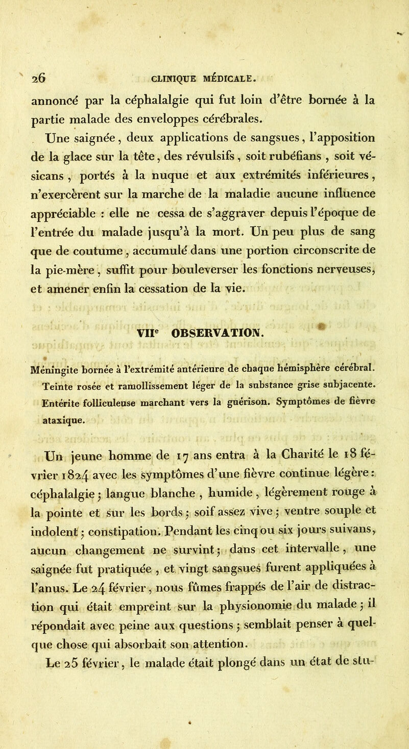 annoncé par la céphalalgie qui fut loin d’être bornée à la partie malade des enveloppes cérébrales. Une saignée, deux applications de sangsues, l’apposition de la glace sur la tête, des révulsifs , soit rubéfians , soit vé- sicans , portés à la nuque et aux extrémités inférieures, n’exercèrent sur la marche de la maladie aucune influence appréciable : elle ne cessa de s’aggraver depuis l’époque de l’entrée du malade jusqu’à la mort. Un peu plus de sang que de coutume , accumulé dans une portion circonscrite de la pie-mère , suffit pour bouleverser les fonctions nerveuses, et amener enfin la cessation de la vie. VIIe OBSERVATION. Méningite bornée à l’extrémité antérieure de chaque hémisphère cérébral. Teinte rosée et ramollissement léger de la substance grise subjacente. Entérite folliculeuse marchant vers la guérison. Symptômes de fièvre ataxique. Un jeune homme de 17 ans entra à la Charité le 18 fé- vrier 1824 avec les symptômes d’une fièvre continue légère: céphalalgie 3 langue blanche , humide, légèrement rouge a la pointe et sur les bords 3 soif assez vive 3 ventre souple et indolent 3 constipation. Pendant les cinq ou six jours suivans, aucun changement ne survint3 dans cet intervalle, une saignée fut pratiquée , et vingt sangsues furent appliquées a l’anus. Le 24 février, nous fûmes frappés de l’air de distrac- tion qui était empreint sur la physionomie du malade 3 il répondait avec peine aux questions 3 semblait penser à quel- que chose qui absorbait son attention. Le 25 février, le malade était plongé dans un état de stu-