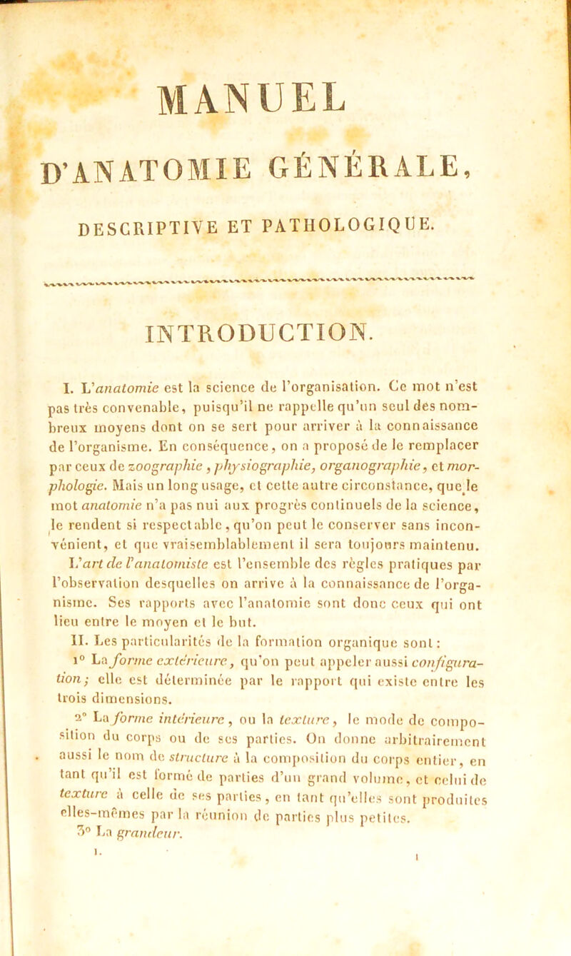 D’ANATOMIE GÉNÉRALE, DESCRIPTIVE ET PATHOLOGIQUE. INTRODUCTION. I. L’anatomie est la science de l’organisation. Ce mot n’est pas très convenable, puisqu’il ne rappelle qu’un seul des nom- breux moyens dont on se sert pour arriver à la connaissance de l’organisme. En conséquence, on a proposé de le remplacer par ceux de zoographie, physiographie, organographie, et mor- phologie. Mais un long usage, et cette autre circonstance, que le mot anatomie n’a pas nui aux progrès continuels de la science, le rendent si respectable, qu’on peut le conserver sans incon- vénient, et que vraisemblablement il sera toujours maintenu. L’art de Vanatomiste est l’ensemble des règles pratiques par l’observation desquelles on arrive à la connaissance de l’orga- nisme. Ses rapports avec l’anatomie sont donc ceux qui ont lieu entre le moyen et le but. II. Les particularités de la formation organique sont: i° La forme extérieure, qu'on peut appeler aussi configura- tion; elle est déterminée par le rapport qui existe entre les trois dimensions. 2° La forme intérieure, ou la texture, le mode de compo- sition du corps ou de ses parties. On donne arbitrairement aussi le nom de structure à la composition du corps entier, en tant qu’il est lormé de parties d’un grand volume, et celui de texture à celle de ses parties, en tant qu’elles sont produites clles-memes par la reunion de parties plus petites. 3° La grandeur.