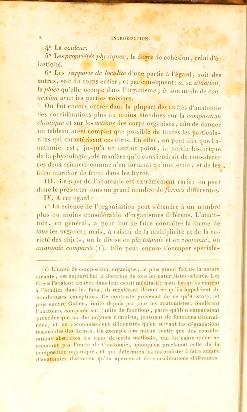 4° La couleur. 5° Les propriétés physiques, le degré de cohésion, celui d’é- lasticilé. 6° Les rapports de localité d’une partie à 1 egard, soit des autres, soit du corps entier, et par conséquent : a. sa situation, la place qu’elle occupe dans l’organisme ; b. son mode île con- nexion avec les parties voisines. On fait encore entrer dans la plupart des traités d’anatomie des considérations plus ou moins étendues sur la composition chimique et sur les actions des corps organisés, afin de donner un tableau aussi complet que possible de toutes les particula- rités qui caractérisent ces êtres. En effet, on peut dire que l’a- natomie est, jusqu’à un certain point, la partie historique de la physiologie, de manière qu’il conviendrait de considérer ces deux sciences comme n’en formant qu’une seule , et de les . faire marcher de front dans les livres. III. Le sujet de l’anatomie est extrêmement varié; on peut donc le présenter sous un grand nombre de formes différentes. IV. A cet égard : î” La science de l’organisation peut s’étendre à un nombre plus ou moins considérable d’organismes différents. L’anato- inic, en général, a pour but de faire connaître la forme de tous les organes; mais, à raison de la multiplicité et de la va- riété des objets, on la divise en phytotomie et en zootomie, ou anatomie comparée (i). Elle peut encore s’occuper spéciale- (i) L’unilé de composition organique, le plus grand fait de la nature vivante , est aujourd’hui la doctrine de tous les naturalistes éclairés. Les Grecs l’avaient trouvée dans leur esprit méditatif; mais lorsqu’ils vinrent à l’étudier dans les faits, ils reculèrent devant ce qu’ils appelaient de nombreuses exceptions. Ce contraste provenait de ce qu’Aristote, et plus encore Galien, imité depuis par tous les anatomistes, fondèrent l’anatomie comparée sur l’unité de fonctions, parce qu’ils n’entendaient procéder que sur des organes complets, jouissant de fonctions détermi- nées, et ne reconnaissaient d’identités qu’en suivant les dégradations insensibles îles formes. Un exemple fera mieux sentir que des considé- rations abstraites les vices de cette méthode, qui fut cause qu’on ne reconnut pas l’unité de l’anatomie, quoiqu’on proclamât celle de la composition organique, et qui détermina les naturalistes à faire autant d’anatomies distinctes qu’on apercevait de considérations différentes.