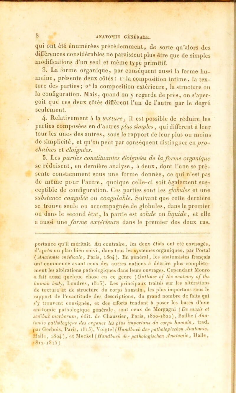 qui ont cté énumérées précédemment, de sorte qu’alors des différences considérables ne paraissent plus être que de simples modifications d’un seul et même type primitif. 3. La forme organique, par conséquent aussi la forme hu- maine, présente deux côtés : i° la composition intime, la tex- ture des parties; 2° la composition extérieure, la structure ou la configuration. Mais, quand on y regarde de près, on s’aper- çoit que ces deux côtés diffèrent l’un de l’autre par le degré seulement. /). Relativement à la texture, il est possible de réduire les parties composées en d’autres plus simples, qui diffèrent à leur tour les unes des autres, sous le rapport de leur plus ou moins de simplicité, et qu’on peut par conséquent distinguer en pro- chaines et éloignées. 5. Les parties constituantes éloignées de la forme organique se réduisent, en dernière analyse, à deux, dont l’une se pré- sente constamment sous une forme donnée, ce qui n’est pas de même pour l’autre, quoique celle-ci soit également sus- ceptible de configuration. Ces parties sont les globules et une substance coagidée ou coagulable. Suivant que celle dernière se trouve seule ou accompagnée de globules, dans le premier ou dans le second état, la partie est solide on liquide, et elle a aussi une forme extérieure dans le premier des deux cas. portance qu’il méritait. Au contraire, les deux états ont été envisagés, d’après un plan bien suivi, dans tous les systèmes organiques, par Portai (Anatomie medicale, Paris, iSo.f). En général, les anatomistes français ont commencé avant ceux des autres nations à décrire plus complète- ment les altérations pathologiques dans leurs ouvrages. Cependant Monro a fait aussi quelque chose en ce genre ( Ont Unes of tlic anatomy of tlic lut inan body, Londres, i8i3). Les principaux traités sur les altérations de texture et de structure du corps humain , les plus importans sous le rapport de l’exactitude des descriptions, du grand nombre de faits qui s’y trouvent consignés, et des efforts tendant à poser les bases d’une anatomie pathologique générale, sont ceux de Morgagni (De cousis et sedibus morborum, édit, de Chaussier, Paris, 1820-1822), llaillie (Ana- tomie pathologique tics organes les plus importuns du corps humain, trad. par Gerbois, Paris, i8i5), Voigtel (H and bu ch der pathologischcn Anatomie, Halle, i8o4), et Meckel (Handbuch der pathologischcn Anatomie, llalle, • 81 a -1815 ).