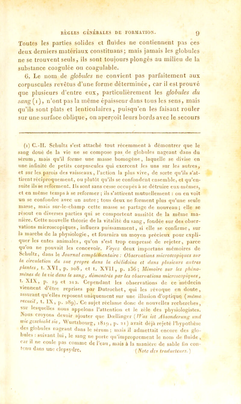 Toutes les parties solides et fluides ne contiennent pas ces deux derniers matériaux constituans; mais jamais les globules ne se trouvent seuls, ils sont toujours plongés au milieu de la substance coagulée ou coagulable. 6. Le nom de globales ne convient pas parfaitement aux corpuscules revêtus d’une forme déterminée, car il est prouvé que plusieurs d’entre eux, particulièrement les globules du sang{ 1), n’ont pas la même épaisseur dans tous les sens, mais qu’ils sont plats et lenticulaires, puisqu’on les faisant rouler sur une surface oblique, on aperçoit leurs bords avec le secours (1) C.-II. Schultz s’est attaché tout récemment à démontrer que le sang doué de la vie ne se compose pas de globules nageant dans du sérum, mais qu’il forme une masse homogène, laquelle se divise en une infinité de petits corpuscules qui exercent Jes uns sur les autres, et sur les parois des vaisseaux, l’action la plus vive, de sorte qu’ils s’at- tirent réciproquement, ou plutôt qu’ils se confondent ensemble, et qu’en- suite ils se reforment. Ils sont sans cesse occupés à se détruire eux-mêmes, et en même temps à se reformer ; ils s’attirent mutuellement : on en voit un se confondre avec un autre; tous deux ne forment plus qu’une seule masse, mais sur-le-champ cette masse se partage de nouveau; elle se résout en diverses parties qui se comportent aussitôt de la même ma- nière. Cette nouvelle théorie de la vitalité du sang, fondée sur des obser- vations microscopiques, influera puissamment, si elle se confirme, sur la marche de la physiologie, et fournira un moyen précieux pour expli- quer les entes animales, qu’on s’est trop empressé de rejeter, parce qu on ne pouvait les concevoir. Voyez deux importans mémoires de Schultz, dans le Journal complémentaire : Observations microscopiques sur la circulation du suc propre dans la cliclidoinc et daiis plusieurs autres plantes, t. XVI, p. 208, et t. XVII, p. 136 ; Mémoire sur les phéno- mènes de la vie dans le sang, démontrés par les observations microscopiques, t. XIX, p. ig et 212. Cependant les observations de ce médecin viennent d’être reprises par Dutrochet, qui les révoque en doute, assurant qu’elles reposent uniquement sur une illusion d’optique [même recueil, t. IX, p. 28g). Ce sujet réclame donc de nouvelles recherches, sui lesquelles nous appelons l’attention et le zèle des physiologistes. No“S croyons devoir ajouter que Dcellinger ( JVas ist Absondcrung and wie gcscluclil sic, NVurtzbourg, 181g, p. 21) avait déjà rejeté l’hypothèse des globules nageant dans le sérum ; mais il admettait encore des glo- bules . suivant lui, le sang ne porte qu’improprement le nom de fluide, < ar il ne coule pas comme de l’eau, mais à la manière de sable fin con- tenu dans une clepsydre. ( AW des traducteurs. )