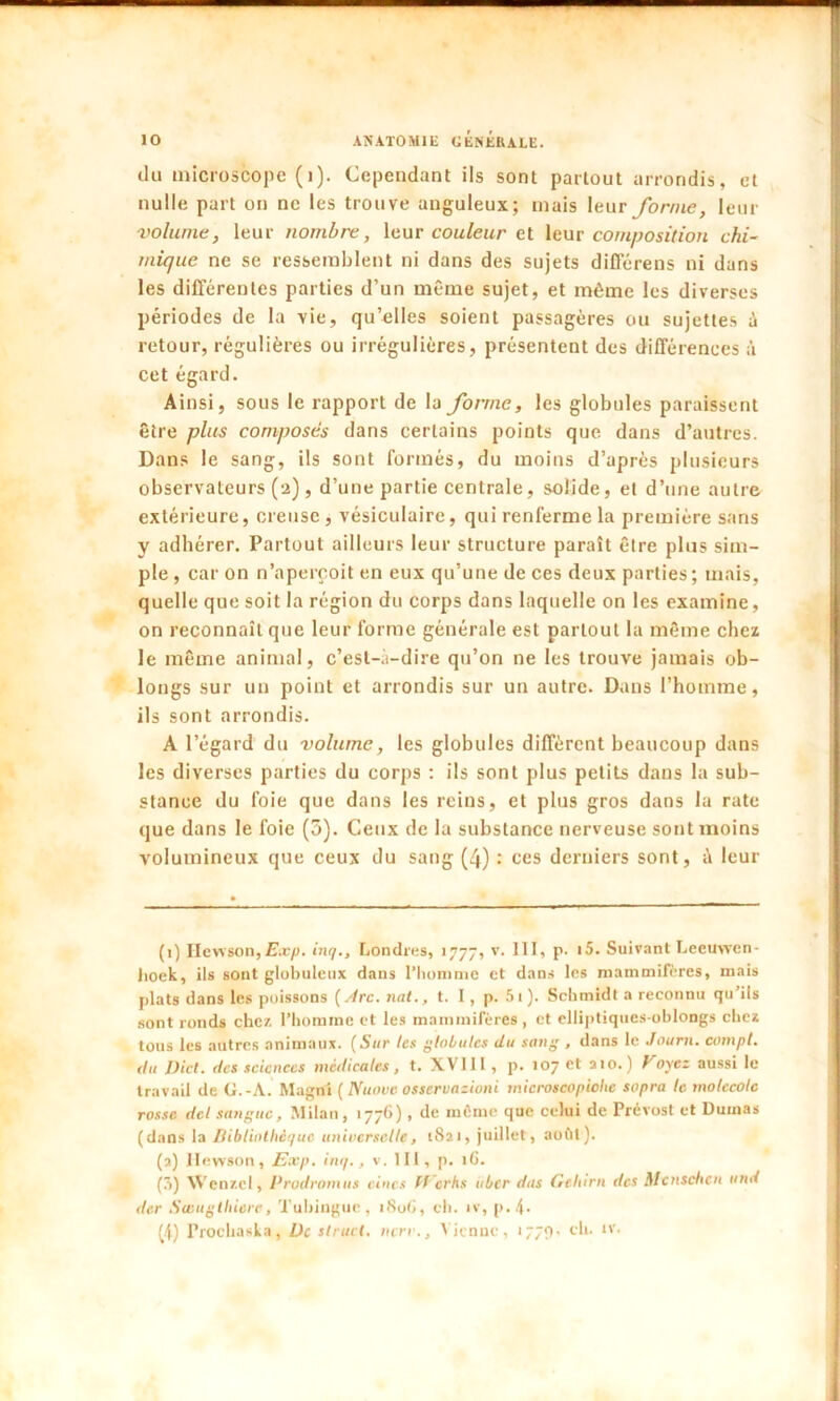 du microscope (i). Cependant ils sont partout arrondis, et nulle part on ne les trouve anguleux; mais leur forme, leur volume, leur nombre, leur couleur et leur composition chi- mique ne se ressemblent ni dans des sujets différens ni dans les différentes parties d’un même sujet, et même les diverses périodes de la vie, qu’elles soient passagères ou sujettes à retour, régulières ou irrégulières, présentent des différences à cet égard. Ainsi, sous le rapport de la forme, les globules paraissent être plus composés dans certains points que dans d’autres. Dans le sang, ils sont formés, du moins d’après plusieurs observateurs (2), d’une partie centrale, solide, et d’une autre extérieure, creuse, vésiculaire, qui renferme la première sans V adhérer. Partout ailleurs leur structure paraît être plus sim- ple , car on n’aperçoit en eux qu’une de ces deux parties; mais, quelle que soit la région du corps dans laquelle on les examine, on reconnaît que leur forme générale est partout la même chez le même animal, c’est-à-dire qu’on ne les trouve jamais ob- longs sur un point et arrondis sur un autre. Dans l’homme, ils sont arrondis. A l’égard du volume, les globules diffèrent beaucoup dans les diverses parties du corps : ils sont plus petits dans la sub- stance du foie que dans les reins, et plus gros dans la rate que dans le foie (5). Ceux de la substance nerveuse sont moins volumineux que ceux du sang (4) : ces derniers sont, à leur (1) Hewson,Exp. inq., Londres, 1777, v. III, p. i5. Suivant Leeuwen- lioek, ils sont globuleux dans l’homme et dans les mammifères, mais plats dans les poissons [Arc. nat., t. I, p. 5i). Schmidt a reconnu qu’ils sont ronds chez l’homme et les mammifères, et elliptiques-ohlongs chez tous les autres animaux. {Sur les globules du sang , dans le Journ. compt. du Dict. des sciences medicales , t. XVI11 , p. 107 et a 10. ) Voyez aussi le travail de G.-À. Magni ( Nuove osseruazioni microscopiohe sopra le molecole rosse dcl tangue. Milan, 1776), de môme que celui de Prévost et Dumas (dans la Bibliothèque universelle, 1821, juillet, août). (2) Hewson, Exp. inq., v. III, p. 1G. (7i) Wenzel, Prodromus dues ff erhs über dus Gcltirn des Mcnschen and der Swugthiere, Tuhinguc , 180G, ch. iv, p. 4. (|) Prochasla, De tlrucl. nerv., Vienuc, 1779. eh. «v.