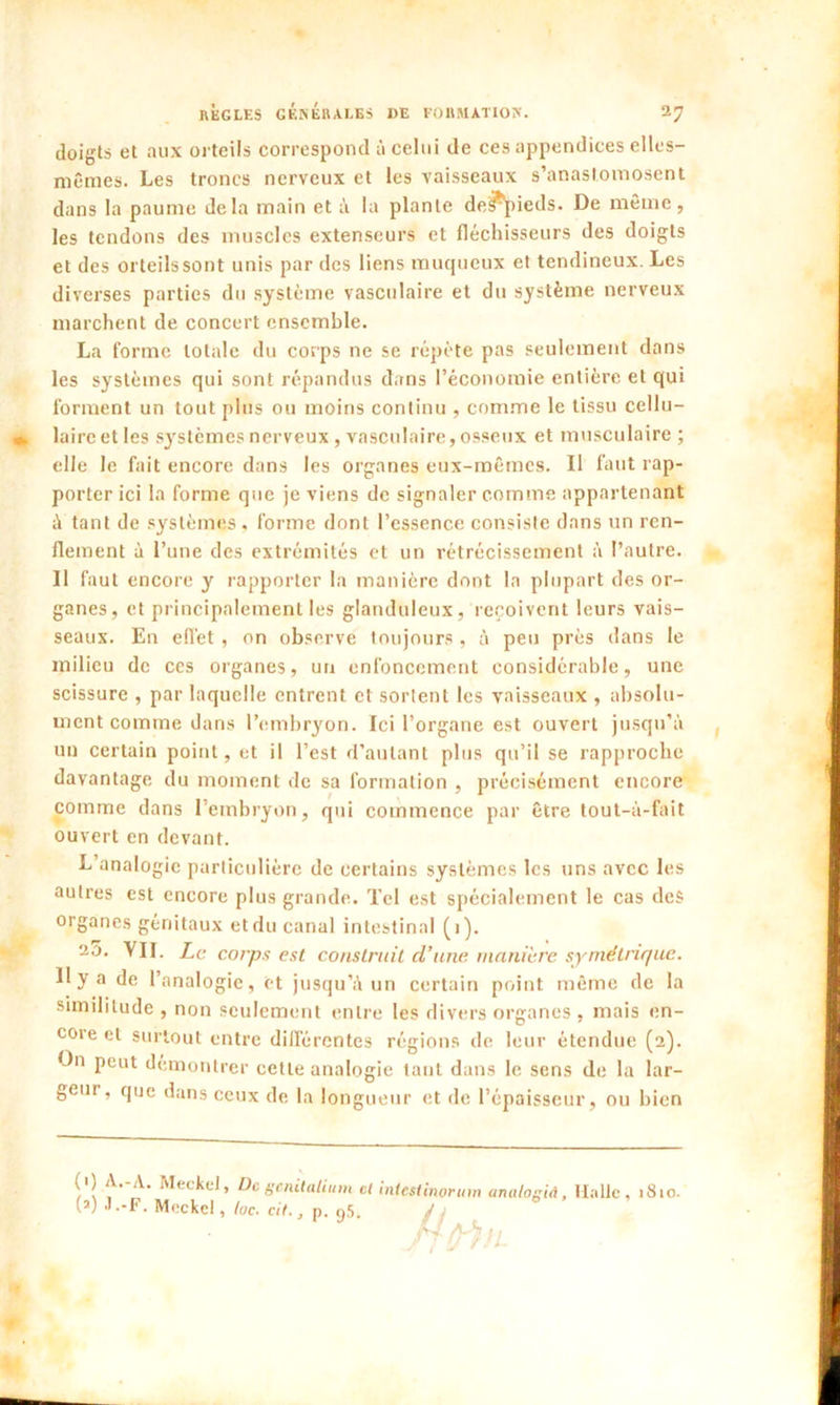 doigts et aux orteils correspond à celui de ces appendices elles- mêmes. Les troncs nerveux et les vaisseaux s’anastomosent dans la paume delà main et à la plante de^pieds. De même, les tendons des muscles extenseurs et fléchisseurs des doigts et des orteils sont unis par des liens muqueux et tendineux. Les diverses parties du système vasculaire et du système nerveux marchent de concert ensemble. La forme totale du corps ne se répète pas seulement dans les systèmes qui sont répandus dans l’économie entière et qui forment un tout plus ou moins continu , comme le tissu cellu- laire et les systèmes nerveux, vasculaire, osseux et musculaire ; elle le fait encore dans les organes eux-mêmes. Il faut rap- porter ici la forme que je viens de signaler comme appartenant à tant de systèmes , forme dont l’essence consiste dans un ren- flement à l’une des extrémités et un rétrécissement à l’autre. Il faut encore y rapporter la manière dont la plupart des or- ganes, et principalement les glanduleux, reçoivent leurs vais- seaux. En effet , on observe toujours , à peu près dans le milieu de ces organes, un enfoncement considérable, une scissure , par laquelle entrent et sortent les vaisseaux , absolu- ment comme dans l’embryon. Ici l’organe est ouvert jusqu’à un certain point, et il l’est d’autant plus qu’il se rapproche davantage du moment de sa formation , précisément encore comme dans 1 embryon, qui commence par être tout-à-fait ouvert en devant. L’analogie particulière de certains systèmes les uns avec les autres est encore plus grande. Tel est spécialement le cas des organes génitaux etdu canal intestinal (i). a5. VII. Le corps est construit cl’une manière symétrique. 11 y a de l’analogie, et jusqu’à un certain point même de la similitude , non seulement entre les divers organes , mais en- core et surtout entre différentes régions de leur étendue (2L - n peut démontrer cette analogie tant dans le sens de la lar- geur, que dans ceux de la longueur et de l’épaisseur, ou bien (1) A.-A. MeckeJ, De gcnitalium et i (2) J .-F. Meckel, toc. cit., p. 95. ntestinorum analogiA, Halle, 1810.