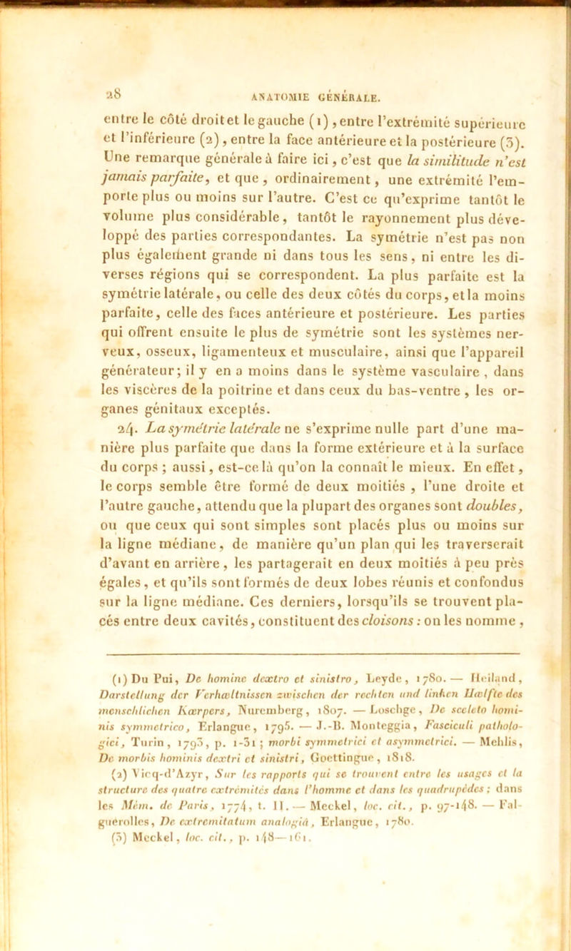 ■ ANATOMIE GÉNÉRALE. entre le côté droitet le gauche (i),entre l’extrémité supérieure et l’inférieure (2), entre la face antérieure et la postérieure (5). Une remarque générale à faire ici, c’est que la similitude n’est jamais parfaite, et que, ordinairement, une extrémité l’em- porte plus ou moins sur l’autre. C’est ce qu’exprime tantôt le volume plus considérable, tantôt le rayonnement plus déve- loppé des parties correspondantes. La symétrie n’est pas non plus également grande ni dans tous les sens, ni entre les di- verses régions qui se correspondent. La plus parfaite est la symétrie latérale, ou celle des deux côtés du corps, et la moins parfaite, celle des faces antérieure et postérieure. Les parties qui offrent ensuite le plus de symétrie sont les systèmes ner- veux, osseux, ligamenteux et musculaire, ainsi que l’appareil générateur; il y en a moins dans le système vasculaire , dans les viscères de la poitrine et dans ceux du bas-ventre , les or- ganes génitaux exceptés. i[[. La symétrie latérale ne s’exprime nulle part d’une ma- nière plus parfaite que dans la forme extérieure et à la surface du corps ; aussi, est-ce là qu’on la connaît le mieux. En effet, le corps semble être formé de deux moitiés , l’une droite et l’autre gauche, attendu que la plupart des organes sont doubles, ou que ceux qui sont simples sont placés plus ou moins sur la ligne médiane, de manière qu’un plan qui les traverserait d’avant en arrière, les partagerait en deux moitiés à peu près égales, et qu’ils sont formés de deux lobes réunis et confondus sur la ligne médiane. Ces derniers, lorsqu’ils se trouvent pla- cés entre deux cavités, constituent des cloisons : on les nomme , (1) Du Pui, De liominc dextro et sinistro, Leyde, 1780.— Iteiland, Darstellung der Vcrhœ.ltnisscn zwischen der rcclitcn itnd linhen llatlfte des menscbliclien Kœrpcrs, Nuremberg, 1807. —Loscbge, De sccteto /tonti- nes symmetrico, Erlanguc, 1795. —J.-B. Monteggia, Fasciculi patholo- gie!, Turin, 179$, p. i-3i ; morbi symmelrici et asymmctrici. — Mchlis, De morbis hominis dextri et sinistri, Goettingue, 1818. (2) Vicq-d’Azyr, Sur les rapports qui se trouvent entre les usages cl la structure des quatre extrémités dans l’homme et dans les quadrupèdes ; dans les Mèm. de Paris , 1774, t. II.— Meckel, loc. cil., p. 97-148. — Fal- guerollcs, De exlremitatum analogiâ, Erlanguc, 1780.