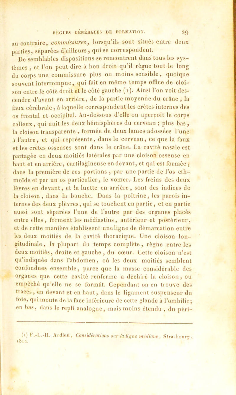 au contraire, commissures, lorsqu’ils sont situés entre deux parties, séparées d’ailleurs , qui se correspondent. De semblables dispositions se rencontrent dans tous les sys- tèmes , et l’on peut dire bon droit qu’il règne tout le long du corps une commissure plus ou moins sensible, quoique souvent interrompue, qui fait en même temps office de cloi- son entre le côté droit et le côté gauche (1). Ainsi l’on voit des- cendre d’avant en arrière, de la partie moyenne du crâne, la faux cérébrale, à laquelle correspondent les crêtes internes des os frontal et occipital. Au-dessous d’elle on aperçoit le corps calleux, qui unit les deux hémisphères du cerveau ; plus bas , la cloison transparente , formée de deux lames adossées l’une à l’autre, et qui représente, dans le cerveau, ce que la faux et les crêtes osseuses sont dans le crâne. La cavité nasale est partagée en deux moitiés latérales par une cloison osseuse en haut et en arrière, cartilagineuse en devant, et qui est formée, dans la première de ces portions , par une partie de l’os e(b- moïde et par un os particulier, le vomer. Les freins des deux lèvres en devant, et la luette en arrière, sont des indices de la cloison, dans la bouche. Dans la poitrine, les parois in- ternes des deux plèvres, qui se touchent en partie, et en partie aussi sont séparées l’une de l’autre par des organes placés entre elles, forment les médiastins, antérieur et postérieur, et de cette manière établissent une ligne de démarcation entre les deux moitiés de la cavité thoracique. Une cloison lon- gitudinale, la plupart du temps complète, règne entre les deux moitiés, droite et gauche, du cœur. Cette cloison n’est qu’indiquée dans l’abdomen, où les deux moitiés semblent confondues ensemble, parce que la masse considérable des organes que celte cavité renferme a déchiré la cloison, ou empêché qu’elle ne se formât. Cependant on en trouve des traces, en devant et en haut, dans le ligament suspenseur du (oie, qui monte de la face inférieure de cette glande ù l’ombilic; en bas, dans le repli analogue, mais moins étendu , du péri- (i) F.-L.-II. Ardieu, Considérations sur la ligne médiane, Strasbourg, 181 ■».