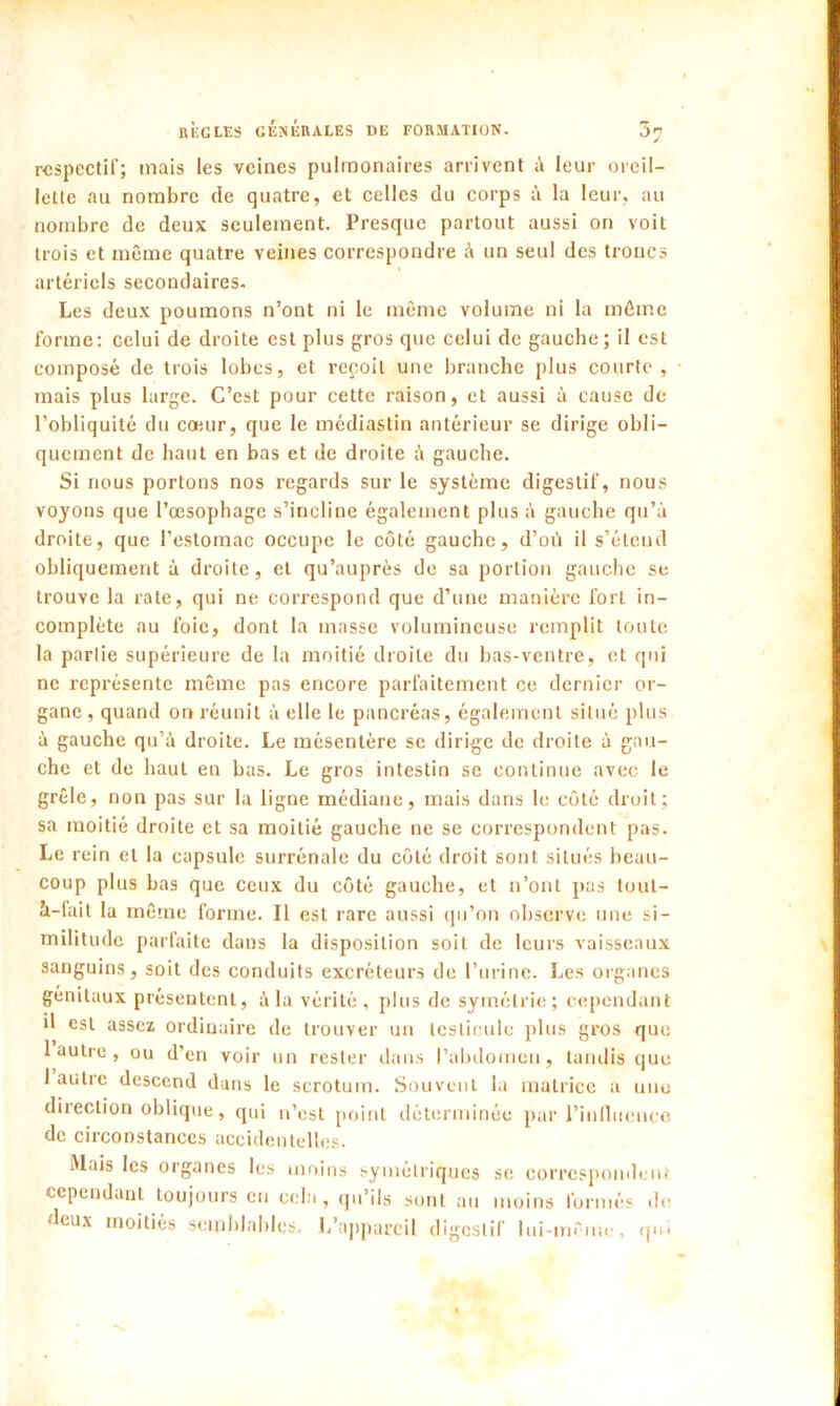 respectif; mais les veines pulmonaires arrivent à leur oreil- lette au nombre de quatre, et celles du corps à la leur, au nombre de deux seulement. Presque partout aussi on voit trois et même quatre veines correspondre à un seul des troncs artériels secondaires. Les deux poumons n’ont ni le même volume ni la même forme: celui de droite est plus gros que celui de gauche; il est composé de trois lobes, et repoil une branche plus courte, mais plus large. C’est pour cette raison, et aussi à cause de l’obliquité du cœur, que le médiastin antérieur se dirige obli- quement de haut en bas et de droite à gauche. Si nous portons nos regards sur le système digestif, nous voyons que l’œsophage s’incline également plus à gauche qu’à droite, que l’estomac occupe le côté gauche, d’où il s’étend obliquement à droite, et qu’auprès de sa portion gauche se trouve la rate, qui ne correspond que d’une manière fort in- complète au foie, dont la masse volumineuse remplit toute la partie supérieure de la moitié droite du bas-ventre, et qui ne représente même pas encore parfaitement ce dernier or- gane, quand on réunit à elle le pancréas, également situé plus à gauche qu’à droite. Le mésentère se dirige de droite à gau- che et de haut en bas. Le gros intestin se continue avec le grêle, non pas sur la ligne médiane, mais dans le côté droit; sa moitié droite et sa moitié gauche ne se correspondent pas. Le rein et la capsule surrénale du côté droit sont situés beau- coup plus bas que ceux du côté gauche, et n’ont pas toul- à-fait la même forme. Il est rare aussi qu’on observe une si- militude parfaite dans la disposition soit de leurs vaisseaux sanguins, soit des conduits excréteurs de l’urine. Les organes génitaux présentent, à la vérité, plus de symétrie; cependant il est assez ordinaire de trouver un testicule plus gros que 1 autre , ou d’en voir un rester dans l’abdomen, tandis que 1 autre descend dans le scrotum. Souvent la matrice a une direction oblique, qui n’est point déterminée par l'influence de circonstances accidentelles. Mais les organes les moins symétriques se correspondent cependant toujours en cela, qu’ils sont au moins formés do • leux moitiés semblables. L’appareil digestif lui-même, qui