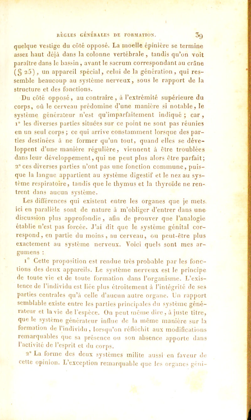 I RÈGLES GÉNÉRALES DE FORMATION. 3g quelque vestige du côté opposé. La moelle épinière se termine assez haut déjà dans la colonne vertébrale, tandis qu’on voit paraître dans le bassin, avant le sacrum correspondant au crâne (§ 25), un appareil spécial, celui de la génération, qui res- semble beaucoup au système nerveux, sous le rapport de la structure et des fonctions. Du côté opposé, au contraire, à l’extrémité supérieure du corps, où le cerveau prédomine d’une manière si notable, le système générateur n’est qu’imparfaitement indiqué ; car, i° les diverses parties situées sur ce point ne sont pas réunies en un seul corps ; ce qui arrive constamment lorsque des par- ties destinées à ne former qu’un tout, quand elles se déve- loppent d’une manière régulière, viennent à être troublées dans leur développement, qui ne peut plus alors être parfait; 2° ces diverses parties n’ont pas une fonction commune, puis- que la langue appartient au système digestif et le nez au sys- tème respiratoire, tandis que le thymus et la thyroïde ne ren- trent dans aucun système. Les différences qui exisLent entre les organes que je mets ici en parallèle sont de nature à m’obliger d’entrer dans une discussion plus approfondie, afin de prouver que l’analogie établie n’est pas forcée. J’ai dit que le système génital cor- respond, en partie du moins, au cerveau, ou peut-être plus exactement au système nerveux. Voici quels sont mes ar- gumens : i° Cette proposition est rendue très probable par les fonc- tions des deux appareils. Le système nerveux est le principe de toute vie et de toute formation dans l’organisme. L’exis- tence de l’individu est liée plus étroitement à l’intégrité de ses parties centrales qu’à celle d’aucun autre organe. Un rapport semblable existe entre les parties principales du système géné- rateur et la vie de l’espèce. On peut même dire, à juste litre, que le système générateur influe de la même manière sur la formation de l’individu, lorsqu’on réfléchit aux modifications remarquables que sa présence ou son absence apporte dans l’activité de l’esprit et du corps. 2° La forme des deux systèmes milite aussi en faveur de cette opinion. L exception remarquable que les organes géni-