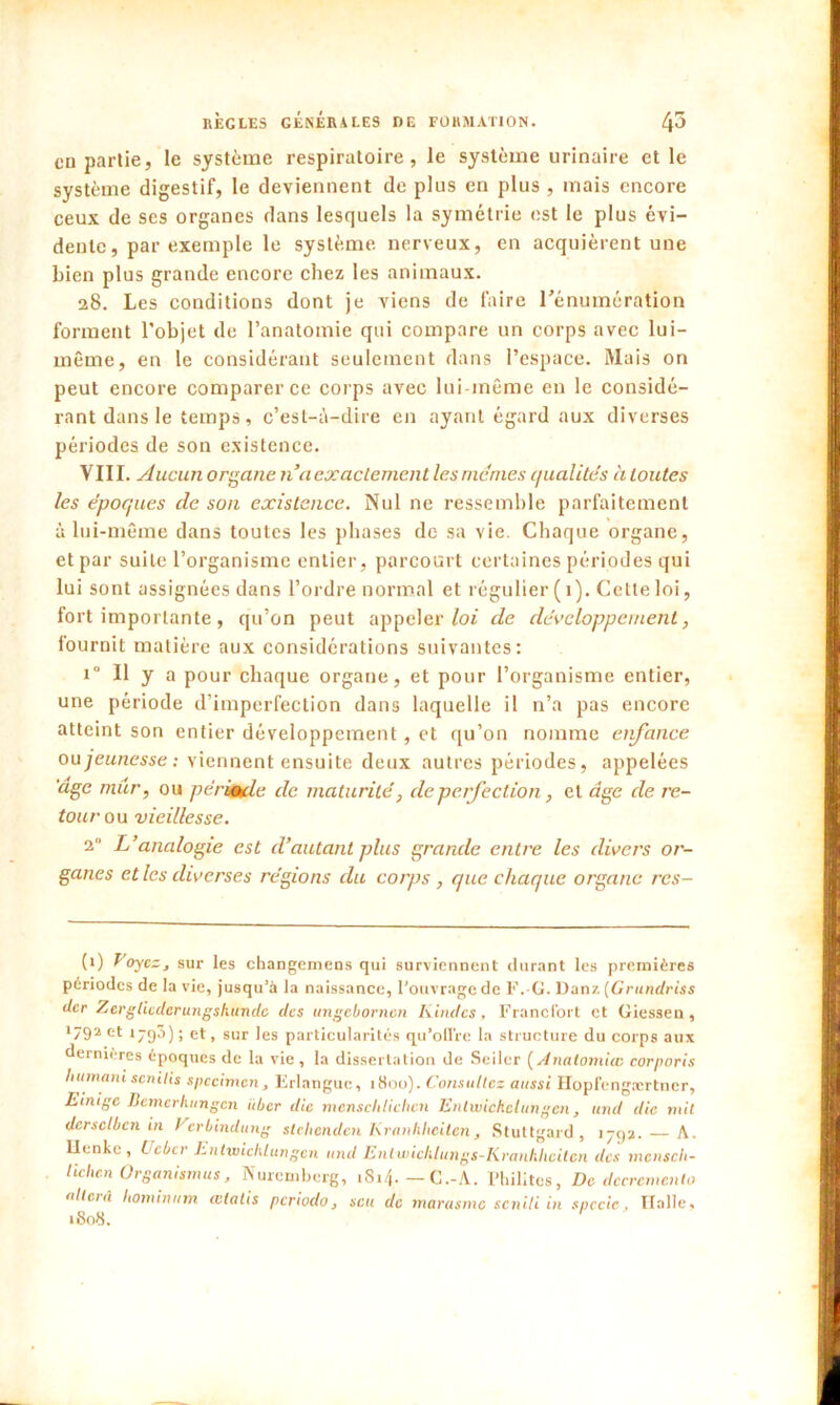 en partie, le système respiratoire, le système urinaire et le système digestif, le deviennent de plus en plus , mais encore ceux de ses organes dans lesquels la symétrie est le plus évi- dente, par exemple le système, nerveux, en acquièrent une bien plus grande encore chez les animaux. 28. Les conditions dont je viens de faire l'énumération forment l'objet de l’anatomie qui compare un corps avec lui- même, en le considérant seulement dans l’espace. Mais on peut encore comparer ce corps avec lui-même en le considé- rant dans le temps, c’est-à-dire en ayant égard aux diverses périodes de son existence. VIII. Aucun organe naexaclement les memes qualités à toutes les époques de son existance. Nul ne ressemble parfaitement à lui-même dans toutes les phases de sa vie. Chaque organe, et par suite l’organisme entier, parcourt certaines périodes qui lui sont assignées dans l’ordre normal et régulier ( 1). Cette loi, fort importante, qu’on peut appeler loi de développement, fournit matière aux considérations suivantes: i° Il y a pour chaque organe, et pour l’organisme entier, une période d’imperfection dans laquelle il n’a pas encore atteint son entier développement, et qu’on nomme enfance ou jeunesse: viennent ensuite deux autres périodes, appelées 'âge mûr, ou pérsaule de maturité, de perfection, et âge de re- tour ou vieillesse. 2° L’analogie est d’autant plus grande entre les divers or- ganes et les diverses régions du corps , que chaque organe rcs- (i) Voyez, sur les changemens qui surviennent durant les premières périodes de la vie, jusqu’à la naissance, l’ouvrage de F.-G. Danz (Grundriss der Zergticderungskunde des ungebornen Kindcs, Francfort et Giessen, *792 et 1793) ; et, sur les particularités qu’offre la structure du corps aux dernières époques de la vie , la dissertation de Seilcr ( Anatomiw corporis humani senilis spécimen, Frlangue, 1800). Consoliez aussi Hopfengærtner, Einigc Bcmcrlittngcn itber die menschlichcn Entwickclungen, and die mit dcrsclbcn in Vcrbindung stebenden Kranhlieiien, Stuttgard, 1792. A. llenkc, Lcbcr hntmichlungcn and Enlwiclilungs-Kranhhciten des mensch- tielien Organismus, Nuremberg, t8i4.-C.-A. 1* *1,dites, De décrémenta allcià hominttm cvlatis periodo, scu de marasme senili in spccic, Italie, 1808.