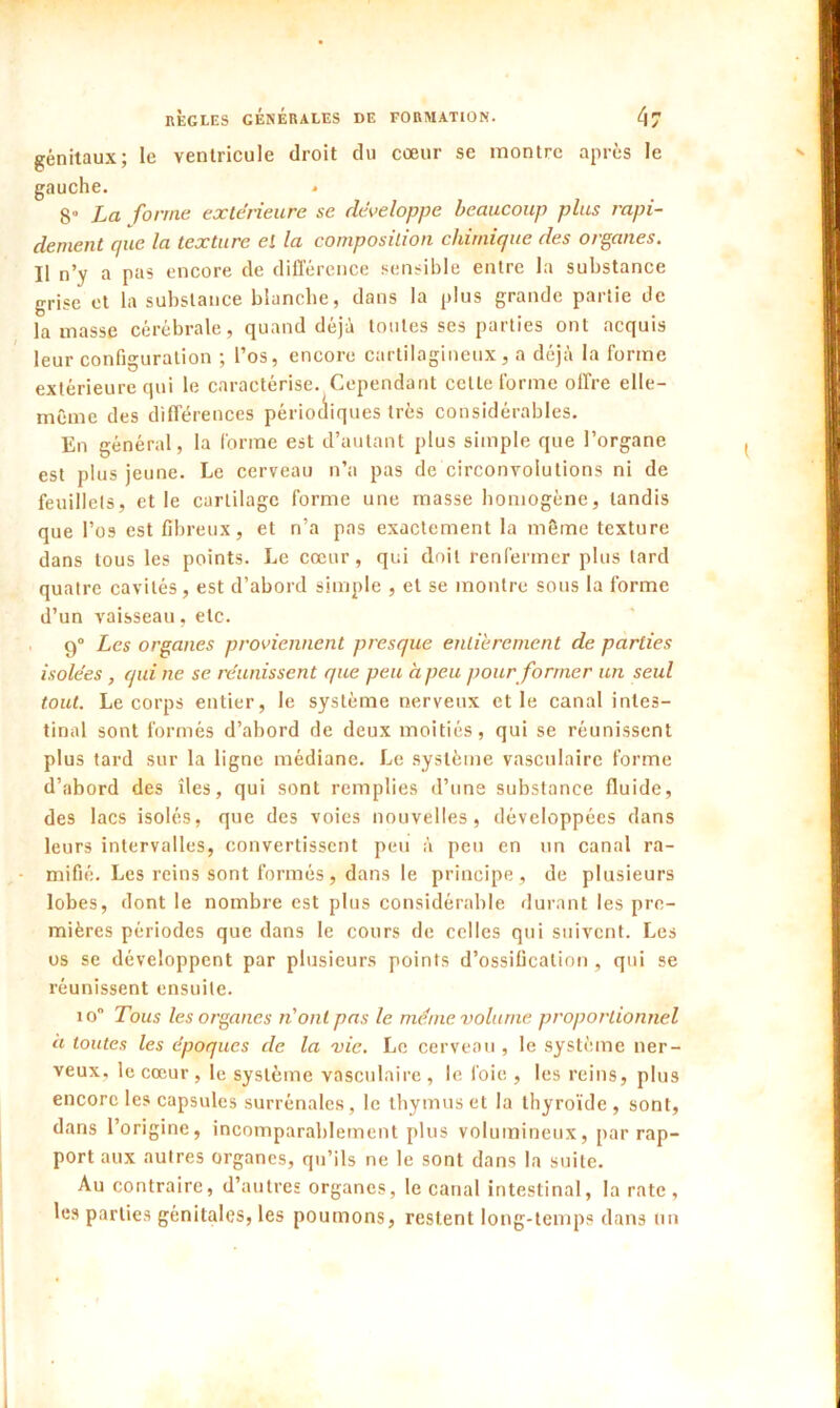 génitaux; le ventricule droit du cœur se montre après le gauche. * 8° La forme extérieure se développe beaucoup plus rapi- dement que la texture el la composition chimique des organes. Il n’y a pas encore de différence sensible entre la substance grise et la substance blanche, dans la plus grande partie de la masse cérébrale, quand déjà toutes ses parties ont acquis leur configuration ; l’os, encore cartilagineux, a déjà la forme extérieure qui le caractérise. Cependant celle forme offre elle- même des différences périodiques très considérables. En général, la forme est d’autant plus simple que l’organe est plus jeune. Le cerveau n’a pas de circonvolutions ni de feuillets, et le cartilage forme une masse homogène, tandis que l’os est fibreux, et n’a pas exactement la même texture dans tous les points. Le cœur, qui doit renfermer plus lard quatre cavités, est d’abord simple , et se montre sous la forme d’un vaisseau, etc. 9° Les organes proviennent presque entièrement de parties isolées , qui ne se. réunissent que peu à peu pour former un seul tout. Le corps entier, le système nerveux et le canal intes- tinal sont formés d’abord de deux moitiés, qui se réunissent plus tard sur la ligne médiane. Le système vasculaire forme d’abord des îles, qui sont remplies d’une substance fluide, des lacs isolés, que des voies nouvelles, développées dans leurs intervalles, convertissent peu à peu en un canal ra- mifié. Les reins sont formés, dans le principe, de plusieurs lobes, dont le nombre est plus considérable durant les pre- mières périodes que dans le cours de celles qui suivent. Les us se développent par plusieurs points d’ossification , qui se réunissent ensuite. io Tous les organes ri ont pas le même volume proportionnel à toutes les époques de la vie. Le cerveau, le système ner- veux, le cœur , le système vasculaire, le foie , les reins, plus encore les capsules surrénales, le thymus et la thyroïde, sont, dans l’origine, incomparablement plus volumineux, par rap- port aux autres organes, qu’ils ne le sont dans la suite. Au contraire, d’autres organes, le canal intestinal, la rate, les parties génitales, les poumons, restent long-temps dans un