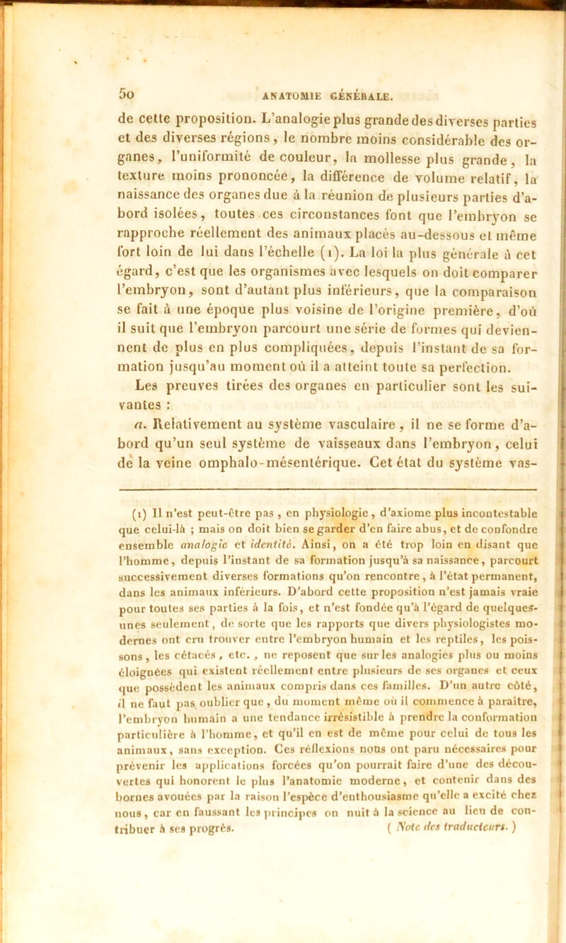 de celte proposition. L’analogie plus grande des diverses parties et des diverses régions, le nombre moins considérable des or- ganes, l’uniformité de couleur, la mollesse plus grande, la texture moins prononcée, la différence de volume relatif, la naissance des organes due à la réunion de plusieurs parties d’a- bord isolées, toutes ces circonstances font que l’embryon se rapproche réellement des animaux placés au-dessous et même fort loin de lui dans l’échelle (i). La loi la plus générale ii cet égard, c’est que les organismes avec lesquels on doit comparer l’embryon, sont d’autant plus inférieurs, que la comparaison se fait à une époque plus voisine de l’origine première, d’où il suit que l’embryon parcourt une série de formes qui devien- nent de plus en plus compliquées, depuis l’instant de sa for- mation jusqu’au moment où il a atteint toute sa perfection. Les preuves tirées des organes en particulier sont les sui- vantes : a. Relativement au système vasculaire, il ne se forme d’a- ; bord qu’un seul système de vaisseaux dans l’embryon, celui de la veine omphalo-mésentérique. Cet état du système vas- (1) 11 n’est peut-être pas , en physiologie, d’axiome plus incontestable que celui-là ; niais on doit bien se garder d’en faire abus, et de confondre ensemble analogie et identité. Ainsi, on a été trop loin en disant que l’homme, depuis l’instant de sa formation jusqu’à sa naissance, parcourt successivement diverses formations qu’on rencontre , à l’état permanent, dans les animaux inférieurs. D’abord cette proposition n’est jamais vraie * pour toutes ses parties à la fois, et n’est fondée qu’à l’égard de quelques- unes seulement, de sorte que les rapports que divers physiologistes mo- dernes ont cru trouver entre l’embryon humain et les reptiles, les pois- sons , les cétacés, etc., ne reposent que sur les analogies plus ou moins éloignées qui existent réellement entre plusieurs de ses organes et ceux que possèdent les animaux compris dans ces familles. D’un autre côté, il ne faut pas oublier que , du moment même où il commence à paraître, l’embryon humain a une tendance irrésistible à prendre la conformation particulière à l’homme, et qu’il en est de même pour celui de tous les animaux, sans exception. Ces réflexions nous ont paru nécessaires pour prévenir les applications forcées qu’on pourrait faire d’une des décou- vertes qui honorent le plus l’anatomie moderne, et contenir dans des bornes avouées par la raison l’espèce d’enthousiasme qu’elle a excité cher nous , car en faussant les principes on nuit à la science au lieu de con- tribuer à ses progrès. ( Note des traducteurs. )