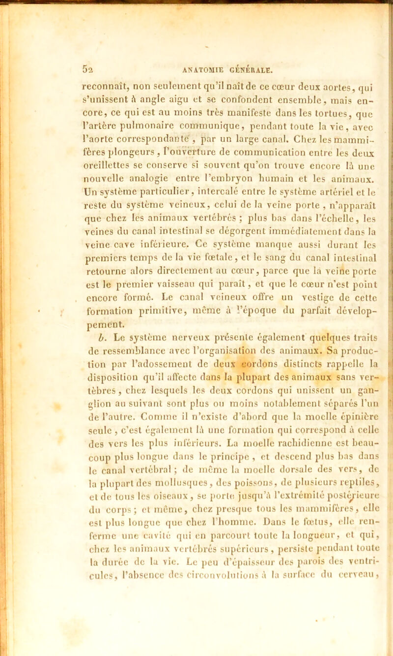 reconnaît, non seulement qu’il naît de ce cœur deux aortes, qui s’unissent à angle aigu et se confondent ensemble, mais en- core, ce qui est au moins très manifeste dans les tortues, que l’artère pulmonaire communique, pendant toute la vie, avec l’aorte correspondante , par un large canal. Chez les mammi- fères plongeurs , l’ouverture de communication entre les deux oreillettes se conserve si souvent qu’on trouve encore lù une ) nouvelle analogie entre l’embryon humain et les animaux. Un système particulier, intercalé entre le système artériel et le reste du système veineux, celui de la veine porte , n’apparaît que chez les animaux vertébrés; plus bas dans l’échelle, les veines du canal intestinal se dégorgent immédiatement dans la veine cave inférieure. Ce système manque aussi durant les premiers temps de la vie fœtale, et le sang du canal intestinal retourne alors directement au cœur, parce que la veine porte est le premier vaisseau qui paraît, et que le cœur n’est point encore formé. Le canal veineux offre un vestige de celte formation primitive, même à l’époque du parfait dévelop- pement. b. Le système nerveux présente également quelques traits de ressemblance avec l’organisation des animaux. Sa produc- tion par l’adossement de deux cordons distincts rappelle la disposition qu’il affecte dans la plupart des animaux sans ver- j tèbres, chez lesquels les deux cordons qui unissent un gan- glion au suivant sont plus ou moins notablement séparés l’un de l’autre. Comme il n’existe d’abord que la moelle épinière seule , c’est également lé une formation qui correspond à celle des vers les plus inférieurs. La moelle rachidienne est beau- coup plus longue dans le principe , et descend plus bas dans le canal vertébral; de même la moelle dorsale des vers, de la plupart des mollusques, des poissons, de plusieurs reptiles, et de tous les oiseaux, se porto jusqu’il l’extrémité postérieure du corps; et même, chez presque tous les mammifères, elle est plus longue que chez l’homme. Dans le fœtus, elle ren- ferme une cavité qui en parcourt toute la longueur, et qui, chez les animaux vertébrés supérieurs, persiste pendant toute la durée de la vie. Le peu d’épaisseur des parois des ventri- cules, l’absence des circonvolutions é la surface du cerveau,