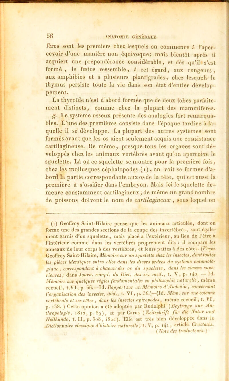 fères sont les premiers chez lesquels on commence à l’aper- cevoir d’une manière non équivoque; mais bientôt après il acquiert une prépondérance considérable, et dès qu’il s’est formé, le fœtus ressemble, à cet égard, aux rongeurs, aux amphibies et à plusieurs plantigrades, chez lesquels le thymus persiste toute la vie dans son état d’entier dévelop- pement. La thyroïde n’est d’abord formée que de deux lobes parfaite- ment distincts, comme chez la plupart des mammifères. g. Le système osseux présente des analogies fort remarqua- bles. L’une des premières consiste dans l’époque tardive à la- quelle il se développe. La plupart des autres systèmes sont formés avant que les os aient seulement acquis une consistance cartilagineuse. De même, presque tous les organes sont dé- veloppés chez les animaux vertébrés avant qu’on aperçoive le squelette. Là où ce squelette se montre pour la première fois, chez les mollusques céphalopodes (1), on voit sc former d’a- bord la partie correspondante aux os de la tête, qui est aussi la première à s’ossifier dans l’embryon. Mais ici le squelette de- meure constamment cartilagineux ; de même un grand nombre de poissons doivent le nom de cartilagineuse , sous lequel on (1) Geoffroy Saint-Hilaire pense que les animaux articulés, dont on forme une des grandes sections de la coupe des invertébrés, sont égale- ment garnis d’un squelette, mais placé à l’extérieur, au lieu de l’être à l’intérieur comme dans les vertébrés proprement dits : il compare les anneaux de leur corps à des vertèbres, et leurs pattes à des côtes. (Voyez Geoffroy Saint-Hilaire, Mémoire sur un squelette chez tes insectes, dont toutes les pièces identiques entre elles dans les divers ordres du système cntomolo- gique, correspondent à chacun des os du squelette, dans les classes supé- rieures; dans Journ. compl. du Dict. des sc. mcd., t. V, p. i4o. — Id. Mémoire sur quelques règles fondamentales en philosophie naturelle, même recueil, t.VI, p. 56.—Id. Rapport sur un Mémoire d’A udouin , concernant l’organisation des insectes, ibid., t. VI, p. 56.’—Jld. Mcm. sur une colonne vertébrale cl scs chies, dans les insectes apiropodes, même recueil, t. VI, p. i58. ) Cette opinion a été adoptée par Rudolphi (Bcylrœgc zur An- thropologie, 181a, p. 89), et par Carus ( Zeitschrift fur die Natur und Heilhundc, t. II, p. 3o8, 182:1). Elle est très bien développée dans le J)ictionnairc classique d’histoire naturelle, t. V, p. i4l > article Crustacés. ( Note des traducteurs. )