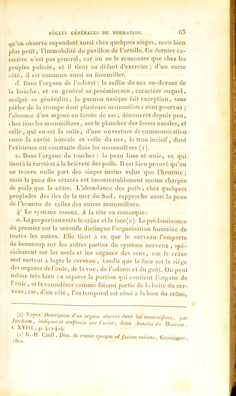 qu’on observe cependant aussi chez quelques singes, mais bien plus petit ; l’immobilité du pavillon de l’oreille. Ce dernier ca- ractère n’est pas général, car on ne le rencontre que chez les peuples policés, et il tient au défaut d’exercice ; d’un autre côté, il est commun aussi au fourmiller. d. Dans l’organe de l’odorat: la saillie du nez au-devant de la bouche, et en général sa proéminence, caractère auquel, malgré sa généralité, la guenon nasique fait exception, sans parler de la trompe dont plusieurs mammifères sont pourvus ; l’absence d’un organe en forme de sac, découvert depuis peu, chez tous les mammifères, sur le plancher des fosses nasales, et celle, qui en est la suite, d’une ouverture de communication entre la cavité buccale et celle du nez, le trou incisif, dont l’existence est constante dans les mammifères (1). e. Dans l’organe du toucher: la peau lisse et unie, ce qui tientà la raretéet à la brièveté des poils. Il est bien prouvé qu’on ne trouve nulle part des singes moins velus que l’homme ; mais la peau des cétacés est incontestablement moins chargée de poils que la nôtre. L’abondance des poils, chez quelques peuplades des îles de la mer du Sud, rapproche aussi la peau de l’homme de celles des autres mammifères. 4° Le système osseux. A la tête on remarque: a. La proportion entre le crâne et la face(2). La prédominance du premier sur la seconde distingue l’organisation humaine de toutes les autres. Elle tient â ce que le cerveau l’emporte de beaucoup sur les autres parties du système nerveux, spé- cialement sur les nerfs et les organes des sens, car le crâne sert surtout à loger le cerveau , tandis que la face est le siège des organes de l’ouïe, de la vue, de l’odorat et du goût. On peut même très bien en séparer la portion qui contient l’organe de l’ouïe, et la considérer comme faisant partie de la boîte du cer- veau ; car, d’un côté , l’os temporal est situé à la base du crâne, *'*) '°yc* Description d’un organe observe dans les mammifères, par Jacobson, indiquée et confirmée par Cuvier ; dans Annales du Muséum, t. XVIII , p. 412424. (?) G.-II. Crnll, Diss. de cranio ejusque ad facicm ralione, Groninfliic,