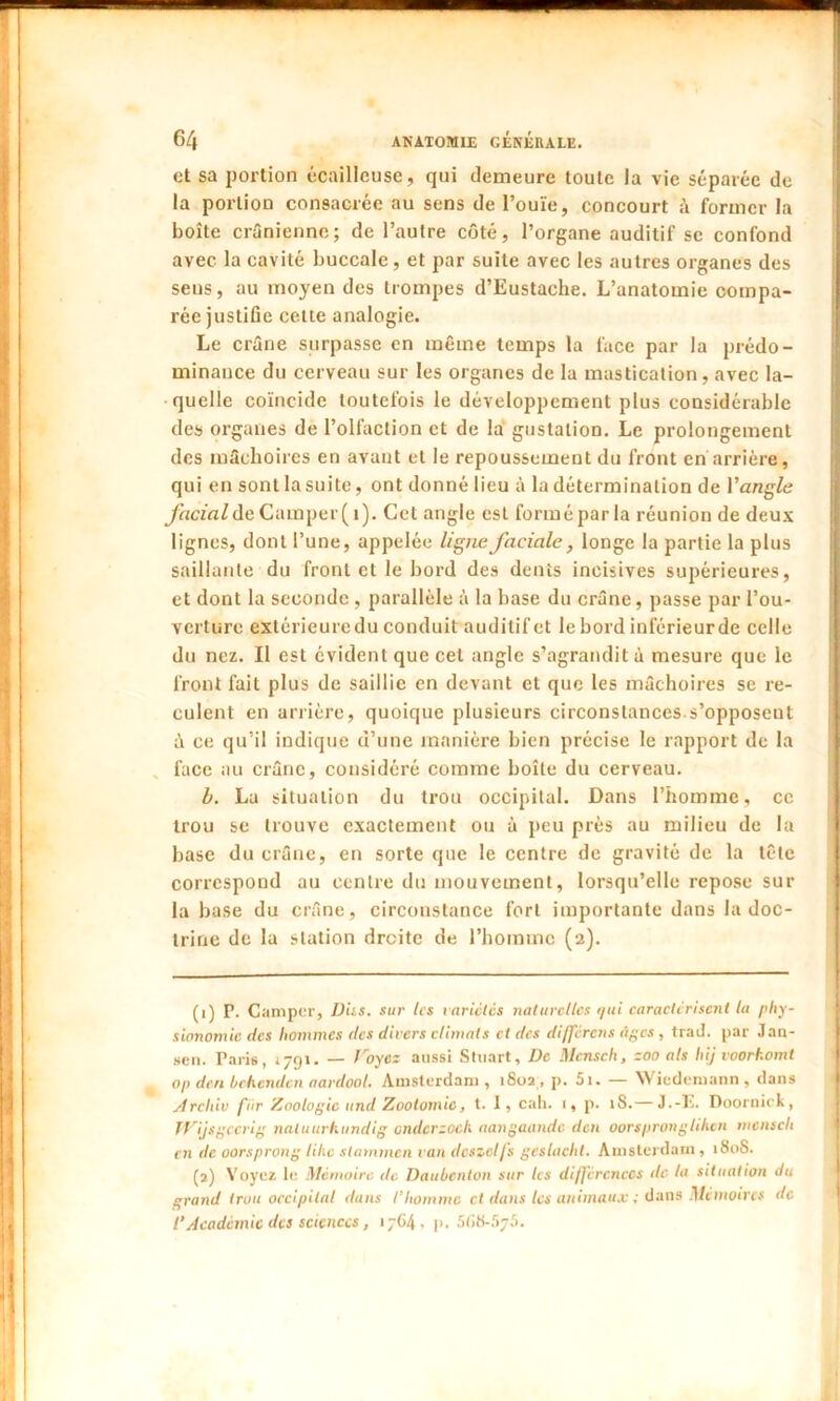 cl sa portion écailleuse, qui demeure toute la vie séparée de la portion consacrée au sens de l’ouïe, concourt à former la boîte crânienne; de l’autre côté, l’organe auditif se confond avec la cavité buccale, et par suite avec les autres organes des sens, au moyen des trompes d’Eustache. L’anatomie compa- rée justifie celte analogie. Le crâne surpasse en même temps la face par la prédo- minance du cerveau sur les organes de la mastication, avec la- quelle coïncide toutefois lu développement plus considérable des organes de l’olfaction et de la gustation. Le prolongement des mâchoires en avant et le repoussement du front en arrière, qui en sont la suite, ont donné lieu à la détermination de Y angle facial de Camper (i). Cet angle est forméparla réunion de deux lignes, dont l’une, appelée ligne faciale, longe la partie la plus saillante du front et le bord des dents incisives supérieures, et dont la seconde , parallèle à la base du crâne, passe par l’ou- verture extérieuredu conduit auditifet lebord inférieurde celle du nez. Il est évident que cet angle s’agrandit à mesure que le front fait plus de saillie en devant et que les mâchoires se re- culent en arrière, quoique plusieurs circonstances s’opposent â ce qu’il indique d’une manière bien précise le rapport de la face au crâne, considéré comme boîte du cerveau. b. La situation du trou occipital. Dans l’homme, ce trou se trouve exactement ou à peu près au milieu de la base du crâne, en sorte que le centre de gravité de la tête correspond au centre du mouvement, lorsqu’elle repose sur la base du crâne, circonstance fort importante dans la doc- trine de la station droite de l’homme (2). (1) P. Camper, Dus. sur les variétés naturelles qui caractérisent la phy- sionomie des hommes des divers climats et des différons âges , trad. par Jan- sen. Paris, 1791. — Voyez aussi Stuart, De Mensch, zoo als hij voorkomt op don behenden aardool. Amsterdam, 1802, p. 5i. — Wicdemann , dans Archiv fiir Zoologie und Zootomie, t. I, cah. 1, p. 18.— J.-E. Doornick, JVijsgccrig natuurhundig ondcrzoch aangaandc don oorspronglilicn mensch en de oorsprong lihe stammen van dcszelfs geslacht. Amsterdam, 1808. (2) Voyez le Mémoire de Daubcnton sur les différences de la situation du grand trou occipital dans l’homme et dans tes animaux ; dans Mémoires de l’Académie des sciences, 17G4, p. 568-575.