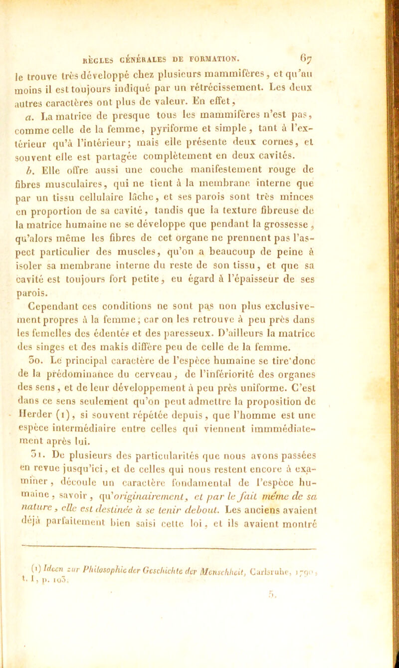 le trouve très développé chez plusieurs mammifères, et qu’au moins il est toujours indiqué par un rétrécissement. Les deux autres caractères ont plus de valeur. En effet, a. La matrice de presque tous les mammifères n’est pas, comme celle de la femme, pyriforme et simple, tant à l’ex- térieur qu’à l’intérieur; mais elle présente deux cornes, et souvent elle est partagée complètement en deux cavités. b. Elle offre aussi une couche manifestement rouge de fibres musculaires, qui ne tient à la membrane, interne que par un tissu cellulaire lâche, et ses parois sont très minces en proportion de sa cavité, tandis que la texture fibreuse de la matrice humaine ne se développe que pendant la grossesse , qu’alors même les fibres de cet organe ne prennent pas l’as- pect particulier des muscles, qu’on a beaucoup de peine à isoler sa membrane interne du reste de son tissu, et que sa cavité est toujours fort petite, eu égard à l’épaisseur de ses parois. Cependant ces conditions ne sont pas non plus exclusive- ment propres à la femme; car on les retrouve à peu près dans les femelles des édentés et des paresseux. D’ailleurs la matrice des singes et des makis diffère peu de celle de la femme. 5o. Le principal caractère de l’espèce humaine se tire'donc de la prédominance du cerveau, de l’infériorité des organes des sens , et de leur développement à peu près uniforme. C’est dans ce sens seulement qu’on peut admettre la proposition de Herder (1), si souvent répétée depuis, que l’homme est une espèce intermédiaire entre celles qui viennent immmédiate- ment après lui. 01. De plusieurs des particularités que nous avons passées en revue jusqu’ici, et de celles qui nous restent encore à exa- miner , découle un caractère fondamental de l’espèce hu- maine , savoir , qu 'originairement, et par le fait meme de sa nature, elle est destinée à se tenir debout. Les anciens avaient (1) Idccn zur Philosophieder Gcschiclite efer Mcnschhcit, Carlsruiie, i;o>s *• 1, p. io3.
