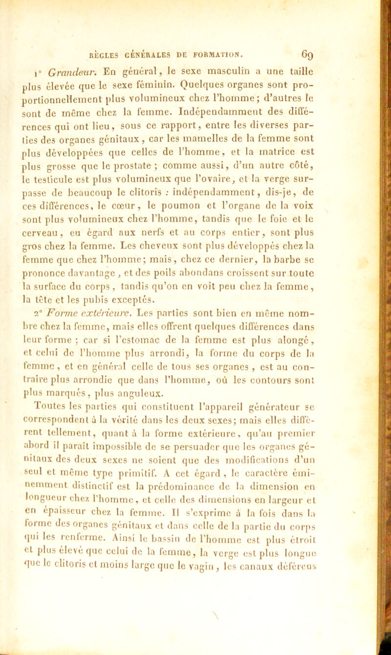 i° Grandeur. En général, le sexe masculin a une taille plus élevée que le sexe féminin. Quelques organes sont pro- portionnellement plus volumineux chez l’homme; d’autres le sont de même chez la femme. Indépendamment des diffé- rences qui ont lieu, sous ce rapport, entre les diverses par- lies des organes génitaux, car les mamelles de la femme sont plus développées que celles de l’homme, et la matrice est plus grosse que le prostate ; comme aussi, d’un autre côté, le testicule est plus volumineux que l’ovaire, et la verge sur- passe de beaucoup le clitoris : indépendamment, dis-je, de ces différences, le cœur, le poumon et l’organe de la voix sont plus volumineux chez l’homme, tandis que le foie et le cerveau, eu égard aux nerfs et au corps entier, sont plus gros chez la femme. Les cheveux sont plus développés chez la femme que chez l’homme; mais, chez ce dernier, la barbe se prononce davantage , et des poils abondans croissent sur toute la surface du corps , tandis qu’on en voit peu chez la femme, la tête et les pubis exceptés. 1° Forme extérieure. Les parties sont bien en même nom- bre chez la femme, mais elles offrent quelques différences dans leur forme ; car si l’estomac de la femme est plus alongé, et celui de l’homme plus arrondi, la forme du corps de la femme, et en général celle de tous ses organes, est au con- traire plus arrondie que dans l’homme, où les contours sont plus marqués, plus anguleux. Toutes les parties qui constituent l’appareil générateur se correspondent à la vérité dans les deux sexes; mais elles diffè- rent tellement, quanta la forme extérieure, qu’au premier abord il paraît impossible de se persuader que les organes gé- nitaux des deux sexes ne soient que des modifications d’un seul et même type primitif. A cet égard , le caractère émi- nemment distinctif est la prédominance de la dimension en longueur chez l’homme, et celle des dimensions en largeur et en épaisseur chez la femme. Il s’exprime ù la fois dans la iorme des organes génitaux et dans celle de la partie du corps •pii les renierme. Ainsi le bassin de l’homme est plus étroit cl plus élevé que celui de la iemme, la verge est plus longue que le clitoris cl moins large que le vagin , les canaux déférens