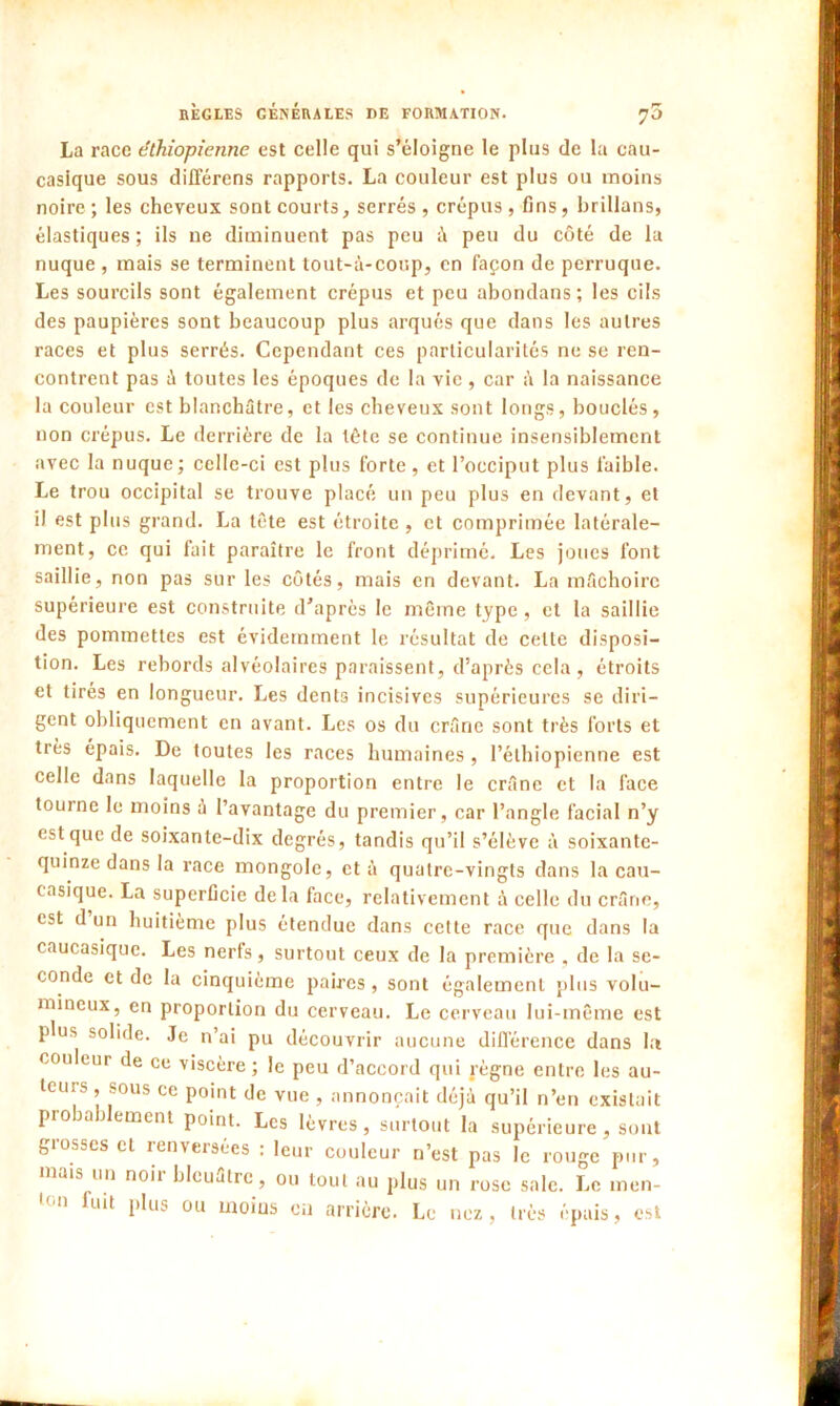 7° La race éthiopienne est celle qui s’éloigne le plus de la cau- casique sous différons rapports. La couleur est plus ou moins noire; les cheveux sont courts, serrés, crépus, fins, brillons, élastiques ; ils ne diminuent pas peu à peu du côté de la nuque , mais se terminent tout-à-coup, en façon de perruque. Les sourcils sont également crépus et peu abondons; les cils des paupières sont beaucoup plus arqués que dans les autres races et plus serrés. Cependant ces particularités ne se ren- contrent pas à toutes les époques de la vie, car à la naissance la couleur est blanchâtre, et les cheveux sont longs, bouclés, non crépus. Le derrière de la tête se continue insensiblement avec la nuque; celle-ci est plus forte, et l’occiput plus faible. Le trou occipital se trouve placé un peu plus en devant, et il est plus grand. La tête est étroite, et comprimée latérale- ment, ce qui fait paraître le front déprimé. Les joues font saillie, non pas sur les côtés, mais en devant. La mâchoire supérieure est construite d’après le même type, et la saillie des pommettes est évidemment le résultat de celte disposi- tion. Les rebords alvéolaires paraissent, d’après cela, étroits et tirés en longueur. Les dents incisives supérieures se diri- gent obliquement en avant. Les os du crâne sont très forts et très épais. De toutes les races humaines , l’éthiopienne est celle dans laquelle la proportion entre le crâne et la face tourne le moins à l’avantage du premier, car l’angle facial n’y est que de soixante-dix degrés, tandis qu’il s’élève à soixante- quinze dans la race mongole, et à quatre-vingts dans la cau- casique. La superficie delà face, relativement à celle du crâne, est d un huitième plus étendue dans cette race que dans la caucasiquc. Les nerfs, surtout ceux de la première , de la se- conde et de la cinquième paires, sont également plus volu- mineux, en proportion du cerveau. Le cerveau lui-même est plus solide. Je n’ai pu découvrir aucune différence dans la couleur de ce viscère ; le peu d’accord qui règne entre les au- tans , sous ce point de vue , annonçait déjà qu’il n’en existait probablement point. Les lèvres, surtout la supérieure, sont giosses et renversées : leur couleur n’est pas le rouge pur, mais un noir bleuâtre, ou tout au plus un rose sale. Le men- ton fuit plus ou moins ou arrière. Le nez, très épais, est