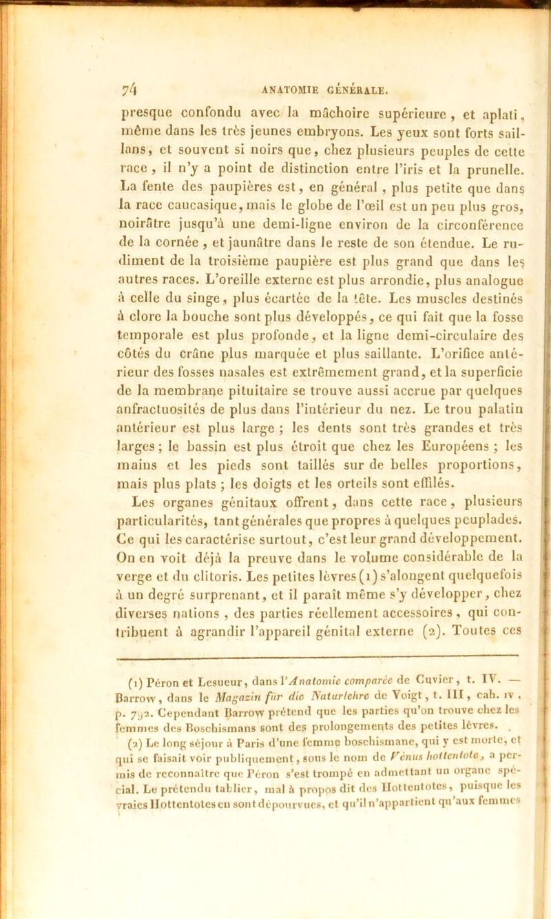 presque confondu avec la mâchoire supérieure, et aplati, même dans les très jeunes embryons. Les yeux sont forts sail- lans, et souvent si noirs que, chez plusieurs peuples de cette race , il n’y a point de distinction entre l’iris et la prunelle. La fente des paupières est, en général , plus petite que dans la race caucasique, mais le globe de l’œil est un peu plus gros, noirâtre jusqu’à une demi-ligne environ de la circonférence de la cornée , et jaunâtre dans le reste de son étendue. Le ru- diment de la troisième paupière est plus grand que dans les autres races. L’oreille externe est plus arrondie, plus analogue à celle du singe, plus écartée de la tête. Les muscles destinés à clore la bouche sont plus développés, ce qui fait que la fosse temporale est plus profonde, et la ligne demi-circulaire des côtés du crâne plus marquée et plus saillante. L’orifice anté- rieur des fosses nasales est extrêmement grand, et la superficie de la membrane pituitaire se trouve aussi accrue par quelques anfractuosités de plus dans l’intérieur du nez. Le trou palatin antérieur est plus large ; les dents sont très grandes et très larges ; le bassin est plus étroit que chez les Européens ; les mains cl les pieds sont taillés sur de belles proportions, mais plus plats ; les doigts et les orteils sont effilés. Les organes génitaux offrent, dans cette race, plusieurs particularités, tant générales que propres à quelques peuplades. Ce qui les caractérise surtout, c’est leur grand développement. On en voit déjà la preuve dans le volume considérable de la verge et du clitoris. Les petites lèvres(i) s’alongent quelquefois à un degré surprenant, et il paraît même s’y développer, chez diverses nations , des parties réellement accessoires, qui con- tribuent à agrandir l’appareil génital externe (2). Toutes ces fi) Péron et Lcsueur, dans V Anatomie comparée de Cuvier, t. IV. — Barrow, dans le I\Iagazin fur die Naturlthre de Yoigt, t. III, cah. iv , p. 7y2. Cependant Barrow prétend que les parties qu on trouve chez les femmes des Boschismnns sont des prolongements des petites lèvres. (2) Le long séjour à Paris d’une femme boschismane, qui y est morte, et qui sc faisait voir publiquement, sons le nom de f'enus hottentote, a per- mis de reconnaître que Péron s’est trompé en admettant un organe spé- cial. Lu prétendu tablier, mal à propos dit des Hotlentotes, puisque les vraies Ilottentotes en sont dépourvues, et qu’il n’appartient qn aux femmes