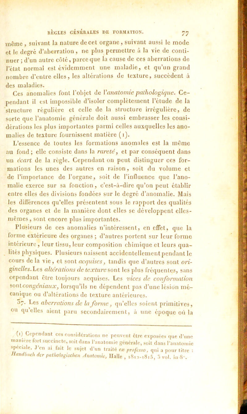 même, suivant la nature decet organe, suivant aussi le mode et le degré d’aberration, ne plus permettre à la vie de conti- nuer ; d’un autre côté, parce que la cause de ces aberrations de l’état normal est évidemment une maladie, et qu’un grand nombre d’entre elles, les altérations de texture, succèdent à des maladies. Ces anomalies font l'objet de Vanatomie pathologique. Ce- pendant il est impossible d’isoler complètement l’élude de la structure régulière et celle de la structure irrégulière, de sorte que l’anatomie générale doit aussi embrasser les consi- dérations les plus importantes parmi celles auxquelles les ano- malies de texture fournissent matière (1). L’essence de toutes les formations anomales est la même au fond; elle consiste dans la rareté, et par conséquent dans un écart de la règle. Cependant on peut distinguer ces for- mations les unes des autres en raison, soit du volume et de l’importance de l’organe, soit de l’influence que l’ano- malie exerce sur sa fonction, c’est-à-dire qu’on peut établir entre elles des divisions fondées sur le degré d’anomalie. Mais les différences qu’elles présentent sous le rapport des qualités des organes et de la manière dont elles se développent elles- mêmes, sont encore plus importantes. Plusieurs de ces anomalies n’intéressent, en effet, que la forme extérieure des organes ; d’autres portent sur leur forme intérieure , leur tissu, leur composition chimique et leurs qua- lités physiques. Plusieurs naissent accidentellement pendant le cours de la vie, et sont acquises, tandis que d’autres sont ori- ginelles. Les altérations de texture sont les plus fréquentes, sans cependant être toujours acquises. Les vices de conformation sontcongéniaux, lorsqu’ils ne dépendent pas d’une lésion mé- canique ou d’altérations de texture antérieures. 07. Les aberrations de la forme, qu’elles soient primitives, ou quelles aient paru secondairement, à une époque où la (1) Cependant ces considérations ne peuvent être exposées (pie d’une maniéré fort succincte, soit dans l’anatomie générale, soit dans l’anatomie spéciale. J (il ai fait le sujet d un traité ex professo, qui a pour titre : Jlandbuch (ter palhologischen Anatomie, Halle, 1812-1815, 3 vol. iu 8n.