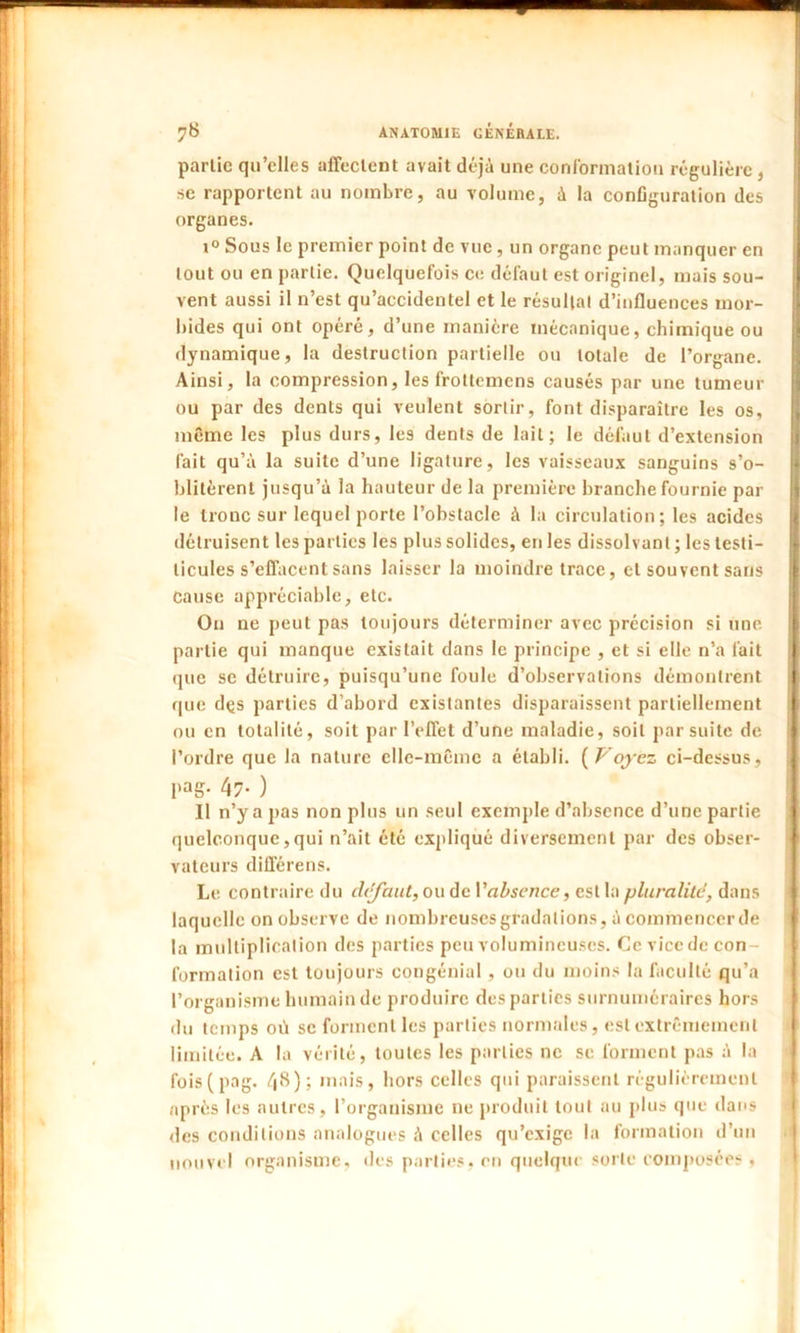 partie qu’elles affectent avait déjà une conformation régulière , se rapportent au nombre, au volume, à la configuration des organes. i° Sous le premier point de vue, un organe peut manquer en tout ou en partie. Quelquefois ce défaut est originel, mais sou- vent aussi il n’est qu’accidentel et le résultat d’influences mor- bides qui ont opéré, d’une manière mécanique, chimique ou dynamique, la destruction partielle ou totale de l’organe. Ainsi, la compression, les frottemens causés par une tumeur ou par des dents qui veulent sortir, font disparaître les os, même les plus durs, les dents de lait; le défaut d’extension fait qu’à la suite d’une ligature, les vaisseaux sanguins s’o- blitèrent jusqu’à la hauteur de la première branche fournie par le tronc sur lequel porte l’obstacle à la circulation; les acides détruisent les parties les plus solides, en les dissolvant ; les testi- licules s’effacent sans laisser la moindre trace, et souvent sans Cause appréciable, etc. On ne peut pas toujours déterminer avec précision si une partie qui manque existait dans le principe , et si elle n’a fait que se détruire, puisqu’une foule d’observations démontrent que dçs parties d’abord existantes disparaissent partiellement ou en totalité, soit par l’effet d’une maladie, soit par suite de l’ordre que la nature elle-même a établi. ( Voyez ci-dessus, l'aS- 47- ) Il n’y a jias non plus un seul exemple d’absence d’une partie quelconque,qui n’ait été expliqué diversement par des obser- vateurs différens. Le contraire du dtlfaut, ou de Y absence, est la pluralité, dans laquelle on observe de nombreuses gradations, à commencer de la multiplication des parties peu volumineuses. Ce vice de con- formation est toujours congénial, ou du moins la faculté qu’a l’organisme humain de produire des parties surnuméraires hors du temps où se forment les parties normales, est extrêmement limitée. A la vérité, toutes les parties ne se forment pas à la fois(pag. 48); mais, hors celles qui paraissent régulièrement après les autres, l’organisme ne produit tout au plus que dans des conditions analogues à celles qu’exige la formation d’un nouvel organisme, des parties, on quelque sorte composées »