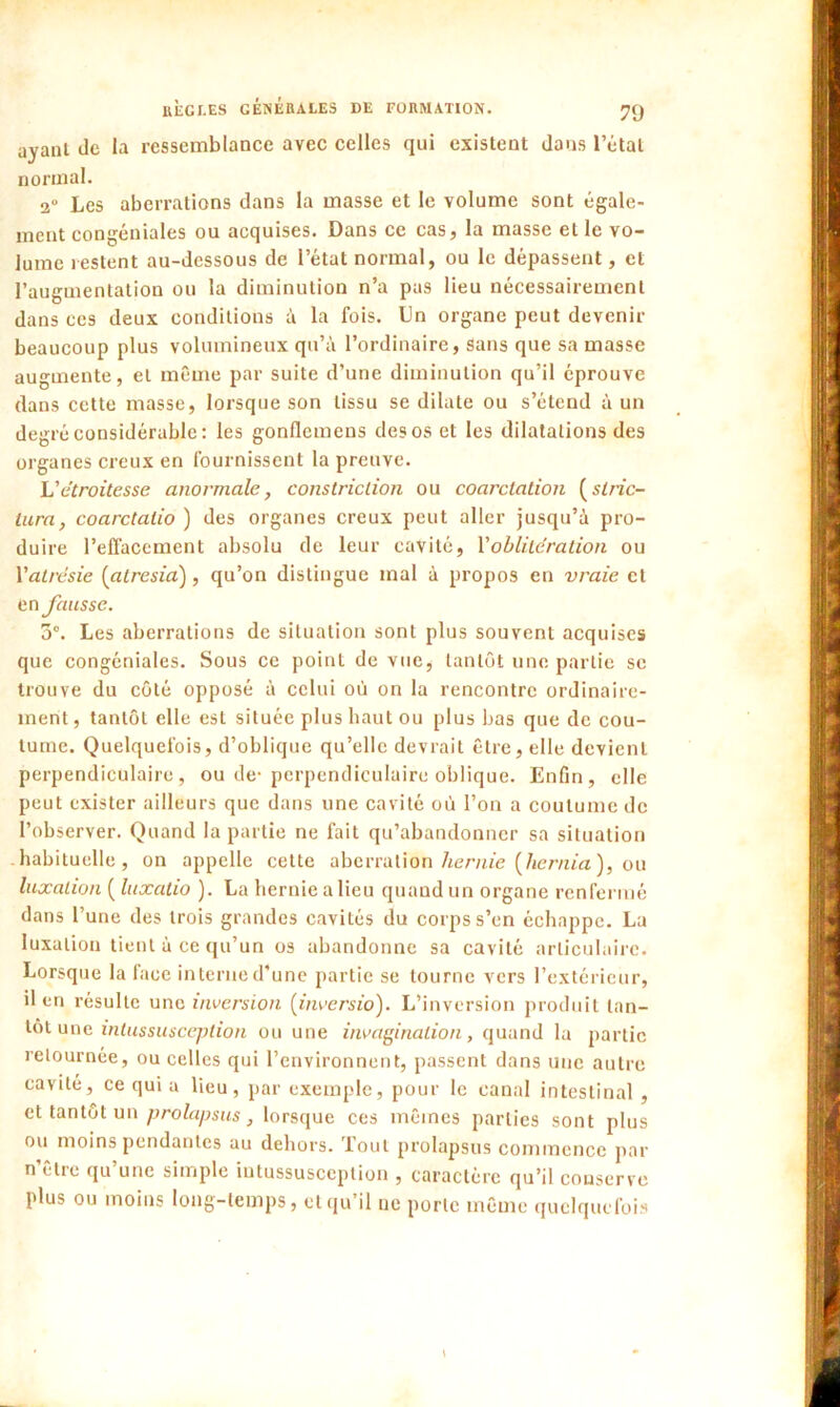 ayant de la ressemblance avec celles qui existent dans l’état normal. 2° Les aberrations dans la masse et le volume sont égale- ment congéniales ou acquises. Dans ce cas, la masse et le vo- lume restent au-dessous de l’état normal, ou le dépassent, et l’augmentation ou la diminution n’a pas lieu nécessairement dans ces deux conditions à la fois. Un organe peut devenir beaucoup plus volumineux qu’à l’ordinaire, sans que sa masse augmente, et même par suite d’une diminution qu’il éprouve dans cette masse, lorsque son tissu se dilate ou s’étend à un degré considérable: les gonflemens des os et les dilatations des organes creux en fournissent la preuve. L'étroitesse anormale, constriclion ou coarctation (strie- tara, coarctatio ) des organes creux peut aller jusqu’à pro- duire l'effacement absolu de leur cavité, Xoblitération ou l'atrésie (atresia), qu’on distingue mal à propos en vraie cl en fausse. 3°. Les aberrations de situation sont plus souvent acquises que congéniales. Sous ce point de vue* tantôt une partie se trouve du côté opposé à celui où on la rencontre ordinaire- ment , tantôt elle est située plus haut ou plus bas que de cou- tume. Quelquefois, d’oblique qu’elle devrait être, elle devient perpendiculaire, ou de-perpendiculaire oblique. Enfin, elle peut exister ailleurs que dans une cavité où l’on a coutume de l’observer. Quand la partie ne fait qu’abandonner sa situation habituelle, on appelle cette aberration hernie (hernia ), ou luxation ( luxalio ). La hernie a lieu quand un organe renfermé dans l’une des trois grandes cavités du corps s’en échappe. La luxation tient à ce qu’un os abandonne sa cavité articulaire. Lorsque la face interne d’une partie se tourne vers l’extérieur, il en résulte une inversion (invers io). L’inversion produit tan- tôt une intussusception ou une invagination, quand la partie retournée, ou celles qui l’environnent, passent dans une autre cavité, ce qui a lieu, par exemple, pour le canal intestinal , et tantôt un prolapsus } lorsque ces mêmes parties sont plus ou moins pendantes au dehors. Tout prolapsus commence par n être qu une simple intussusception , caractère qu’il conserve plus ou moins long-temps, et qu’il ne porte même quelquefois
