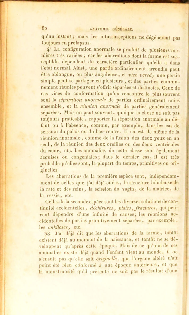 qu’un instant ; mais les intussusceptions ne dégénèrent pas toujours en prolapsus. 4° La configuration anormale se produit de plusieurs ma- nières très variées ; car les aberrations dont la forme est sus- ceptible dépendent du caractère particulier qu’elle a dans l’état normal. Ainsi, une partie ordinairement arrondie peut être oblonguc, ou plus anguleuse, et vice versa; une partie simple peut se partager en plusieurs , et des parties commu- nément réunies peuvent s’offrir séparées et distinctes. Ceux de cc3 vices de conformation qu’on rencontre le plus souvent sont la séparation anormale de parties ordinairement unies ensemble, et la réunion anormale de parties généralement séparées. Mais on peut souvent, quoique la chose ne soit pas toujours praticable, rapporter la séparation anormale au dé- faut ou à l’absence, comme, par exemple, dans les cas de scission du palais ou du bas-ventre. Il en est de même de la réunion anormale , comme de la fusion des deux yeux en un seul , de la réunion des deux oreilles ou des deux ventricules du cœur, etc. Les anomalies de cette classe sont également acquises ou congéniales ; dans le dernier cas, il est très probable qu’elles sont, la plupart du temps, primitives ou ori- ginelles. Les aberrations de la première espèce sont, indépendam- ment de celles que j’ai déjà citées, la structure lobuleuse de la rate et des reins, la scission du vagin, de la matrice, de la vessie, etc. Celles de la seconde espèce sont les diverses solutions de con- tinuité accidentelles, déchirures, plaies, fractures, qui peu- vent dépendre d’une infinité de causes; les réunions ac- cidentelles de parties primitivement séparées, par exemple , les anhiloses, etc. 58. J’ai déjà dit que les aberrations de la forme, tantôt existent déjà au moment de la naissance, et tantôt ne se dé- veloppent qu'après celte époque. Mais de ce qu’une de ces anomalies existe déjà quand l’enfant vient au monde, il ne s’ensuit pas qu’elle soit originelle, que l’organe altéré n’ait point été bien conformé à une époque antérieure, et que la monstruosité qu’il présente ne soit pas le résultat d’une