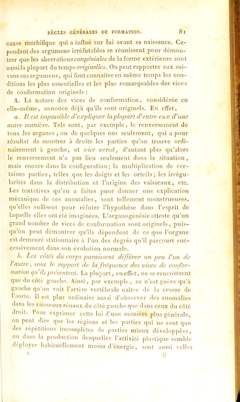 cause morbifique qui a influé sur lui avant sa naissance. Ce- pendant des argumens irréfutables se réunissent pour démon- trer que les aberrationscongéniales de la forme extérieure sont aussi la plupart du temps originelles. On peut rapporter aux sui- vons ces argumens, qui fontconnaitre en même temps les con- ditions les plus essentielles et les plus remarquables des vices de conformation originels : A. La nature des vices de conformation, considérée en elle-même, annonce déjà qu’ils sont originels. En effet, a. Il est impossible d’expliquer la plupart d’entre eux d’une autre maniéré. Tels sont, par exemple, le renversement de tous les organes, ou de quelques uns seulement, qui a pour résultat de montrer à droite les parties qu’on trouve ordi- nairement à gauche, et vice versa, d’autant plus qu’alors le renversement n’a pas lieu seulement dans la situation, mais encore dans la configuration; la multiplication de cer- taines parties, telles que les doigts et les orteils; les irrégu- larités dans la distribution et l’origine des vaisseaux, etc. Les tentatives qu’on a faites pour donner une explication mécanique de ces anomalies, sont tellement monstrueuses, qu’elles suffisent pour réfuter l’hypothèse dans l’esprit de laquelle elles ont été imaginées. L’organogénésîe atteste qu’un grand nombre de vices de conformation sont originels, puis- qu’on peut démontrer qu’ils dépendent de ce que l’organe est demeuré stationnaire à l’un des degrés qu’il parcourt suc- . cessivement dans son évolution normale. b. Les côtes du corps paraissent différer un peu l’un de l autre, sous le rapport de la fréquence des vices de confor- mation qu ils présentent. La plupart, en effet, ne sc rencontrent que du côté gauche. Ainsi, par exemple, ce n’est guère qu’à gauche qu on voit l’artère vertébrale naître de la crosse de 1 aorte. 11 est plus ordinaire aussi d’observer des anomalies dans les vaisseaux rénaux du côté gauche que dans ceux du côté droit. Pour exprimer cette loi d’une manière plus générale, on peut dire que les régions et les parties qui ne sont que des répétitions incomplètes de parties mieux développées, ou dans la production desquelles l’activité plastique semble .déployer habituellement moins d’énergie, sont aussi celles '■ Q