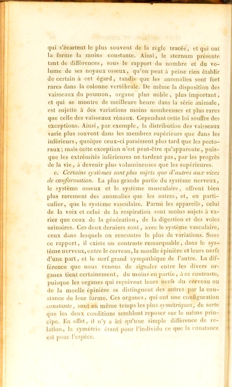 qui s’écartent le plus souvent île la règle tracée, et qui ont la forme la moins constante. Ainsi, le sternum présente tant de différences, sous le rapport du nombre et du vo- lume de ses noyaux osseux, qu’on peut à peine rien établir de certain à cet égard, tandis que les anomalies sont fort rares dans la colonne vertébrale. De même la disposition des vaisseaux du poumon, organe plus noble, plus important, et qui se montre de meilleure heure dans la série animale, est sujette é des variations moins nombreuses et plus rares que celle des vaisseaux rénaux. Cependant cette loi souffre des exceptions. Ainsi, par exemple, la distribution des vaisseaux varie plus souvent dans les membres supérieurs que dans les inférieurs, quoique ceux-ci paraissent plus tard que les pecto- raux; mais cette exception n’est peut-être qu’apparente, puis- que les extrémités inférieures ne tardent pas, par les progrès de la vie, à devenir plus volumineuses que les supérieures. c. Certains systèmes sont plus sujets que d’autres aux vices de conformation. La plus grande partie du système nerveux, le système osseux et le système musculaire, offrent bien plus rarement des anomalies que les autres, et, en parti- culier, que le système vasculaire. Parmi les appareils, celui de la voix et celui de la respiration sont moins sujets à va- rier que ceux de la génération, de la digestion et des voies urinaires. Ces deux derniers sont, avec le système vasculaire, ceux dans lesquels on rencontre le plus de variations. Sous ce rapport, il existe un contraste remarquable, dans le sys- tème nerveux, entre le cerveau, la moelle épinière et leurs nerfs d’une part, et le nerf grand sympathique de l’autre. La dif- férence que nous venons de signaler entre les divers or- ganes tient certainement, du moins en partie, à ce contraste, puisque les organes qui reçoivent leurs nerfs du cerveau ou «le la moelle épinière se distinguent des autres par la con- stance de leur forme. Ces organes , qui ont une configuration constante, sont en même temps les plus symétriques, de sorte que les deux conditions semblent reposer sur le même prin- cipe. En effet, il n’y a ici qu’une simple différence de re- lation, la symétrie étant pour l’individu ce que la constance est pour l’espèce.