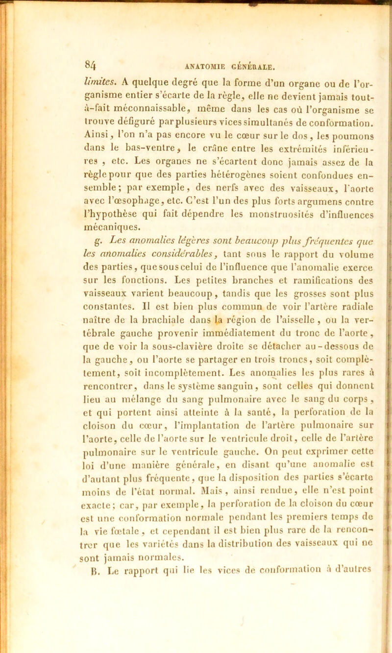 limites. A quelque degré que la forme d’un organe ou de l’or- ganisme entier s’écarte de la règle, elle ne devient jamais tout- a-fait méconnaissable, même dans les cas où l’organisme sc trouve défiguré par plusieurs vices simultanés de conformation. Ainsi, l’on n’a pas encore vu le cœur sur le dos, les poumons dans le bas-ventre, le crêne entre les extrémités inférieu- res , etc. Les organes ne s’écartent donc jamais assez de la règle pour que des parties hétérogènes soient confondues en- semble; par exemple, des nerfs avec des vaisseaux, l'aorte avec l’œsophuge, etc. C’est l’un des plus forts argumens contre l’hypothèse qui fait dépendre les monstruosités d’influences mécaniques. g. Les anomalies légères sont beaucoup plus fréquentes que les anomalies considérables, tant sous le rapport du volume des parties, que sous celui de l’influence que l’anomalie exerce sur les fonctions. Les petites branches et ramifications des vaisseaux varient beaucoup, tandis que les grosses sont plus constantes. Il est bien plus commun de voir l’artère radiale naître de la brachiale dans la région de l’aisselle , ou la ver- tébrale gauche provenir immédiatement du tronc de l’aorte, j que de voir la sous-clavière droite se détacher au-dessous de la gauche, ou l’aorte se partager en trois troncs, soit complè- tement, soit incomplètement. Les anomalies les plus rares à rencontrer, dans le système sanguin, sont celles qui donnent lieu au mélange du sang pulmonaire avec le sang du corps , et qui portent ainsi atteinte à la santé, la perforation de la cloison du cœur, l’implantation de l’artère pulmonaire sur l’aorte, celle de l’aorte sur le ventricule droit, celle de l’artère pulmonaire sur le ventricule gauche. On peut exprimer cette loi d’une manière générale, en disant qu’une anomalie est d’autant plus fréquente, que la disposition des parties s’écarte moins de l’état normal. Mais, ainsi rendue, elle n’est point exacte; car, par exemple, la perforation de la cloison du cœur est une conformation normale pendant les premiers temps de la vie fœtale , et cependant il est bien plus rare de la rencon- I trer que les variétés dans la distribution des vaisseaux qui ne sont jamais normales. B. Le rapport qui lie les vices de conformation à d’autres