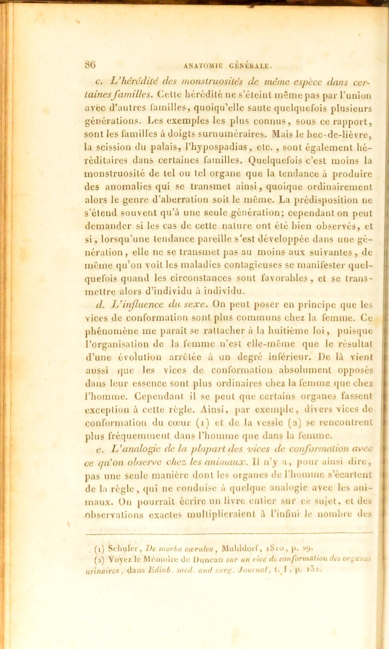 c. L'hérédité des monstruosités de meme espèce dans cer- taines familles. Celle hérédité ne s’éleinl même pas par l’union avec d’autres familles, quoiqu’elle saute quelquefois plusieurs générations. Les exemples les plus connus, sous ce rapport, sont les familles à doigts surnuméraires. Mais le bec-de-lièvre, la scission du palais, l’hypospadias, etc. , sont également hé- réditaires dans certaines familles. Quelquefois c’est moins la monstruosité de tel ou tel organe que la tendance à produire des anomalies qui se transmet ainsi, quoique ordinairement alors le genre d’aberration soit le même. La prédisposition ne s’étend souvent qu’à une seule génération; cependant on peut demander si les cas de cette nature ont été bien observés, et si, lorsqu’une tendance pareille s’est développée dans une gé- nération , elle ne se transmet pas au moins aux suivantes , de même qu’on voit les maladies contagieuses se manifester quel- quefois quand les circonstances sont favorables, et se trans- mettre alors d’individu à individu. d. L’influence du sexe. On peut poser en principe que les vices de conformation sont plus communs chez la femme. Ce phénomène me paraît se rattacher à la huitième loi, puisque l’organisation de la femme n’est elle-même que le résultat d’une évolution arrêtée à un degré inférieur. De là vient aussi que les vices de conformation absolument opposés dans leur essence sont plus ordinaires chez la femme que chez l’homme. Cependant il se peut que certains organes fassent exception à cette règle. Ainsi, par exemple, divers vices de conformation du cœur (1) et de la vessie (a) se rencontrent plus fréquemment dans l’homme que dans la femme. e. L'analogie de la plupart des vices de conformation avec ce qu'on observe chez les animaux. Il n’y a, pour ainsi dire, pas une seule manière dont les organes de l’homme s’écartent de la règle, qui ne conduise à quelque analogie avec les ani- maux. On pourrait écrire un livre entier sur ce sujet, et des observations exactes multiplieraient à l’infini le nombre des (i) Scinder, î)c morbo cwruteo, Mulildorf, 1S10, p. ay. (a) Voyez le Mémoire de Duncan sur un vice de conformation des organe urinaires . dans lùtinb mal. and surg. Journal, t. I . )>• i^a.