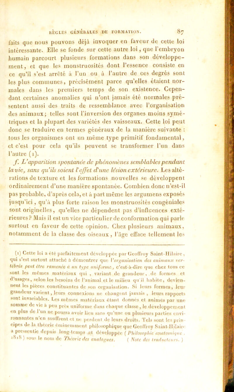 faits que nous pouvons déjà invoquer en faveur de cette loi intéressante. Elle se fonde sur cette autre loi, que l’embryon humain parcourt plusieurs formations dans son développe- ment, et que les monstruosités dont l’essence consiste en ce qu’il s’est arrêté à l’un ou à l’autre de ces degrés sont les plus communes, précisément parce qu’elles étaient nor- males dans les premiers temps de son existence. Cepen- dant certaines anomalies qui n’ont jamais été normales pré- sentent aussi des traits de ressemblance avec l’organisation des animaux; telles sont l’inversion des organes moins symé- triques et la plupart des variétés des vaisseaux. Cette loi peut donc se traduire en termes généraux de la manière suivante : tous les organismes ont un même type primitif fondamental, et c’est pour cela qu’ils peuvent se transformer l’un dans l’autre (1). f L’apparition spontanée clc phénomènes semblables pendant la vie, sans quils soient l'effet d'une lésion extérieure. Les alté- rations de texture et les formations nouvelles se développent ordinairement d’une manière spontanée. Combien donc n’est-il pas probable, d’après cela, et à part même les argumens exposés jusqu’ici, qu’à plus forte raison les monstruosités congéniales sont originelles, qu’elles ne dépendent pas d’influences exté- rieures? Mais il est un vice particulier de conformation qui parle surtout en faveur de cette opinion. Chez plusieurs animaux, notamment de la classe des oiseaux, l’âge efface tellement les (1) Cette loi a été parfaitement développée par Geoffroy Saint-Hilaire, qui s’est surtout attaché ù démontrer que Vorganisation des animaux ver- tébrés peut Cire ramenée à un type uniforme, c’est-ii-dire que chez tous ce sont les mêmes matériaux qui , variant de grandeur, de formes et d’usages, selon les besoins de l’animal et le milieu qu il habite, devien- nent les pièces constituantes de son organisation. Si leurs formes, leur grandeur varient, leurs connexions ne changent jamais , leurs rapports sont invariables. Les mêmes matériaux étant donnés et animés par une somme de vie à peu près uniforme dans chaque classe , le développement en plus de 1 un ne pourra avoir lieu sans qu’une ou plusieurs parties envi- ronnantes n en souffrent et ue perdent de leurs droits. Tels sont les prin eipes de la théorie éminemment philosophique que Geoffroy Saint-llilairi a pressentie depuis long-temps ,et développée ( Philosophie analpmii/uc . 1S1S ) sous le nom de Théorie des analogues. ( Note des traducteurs. )