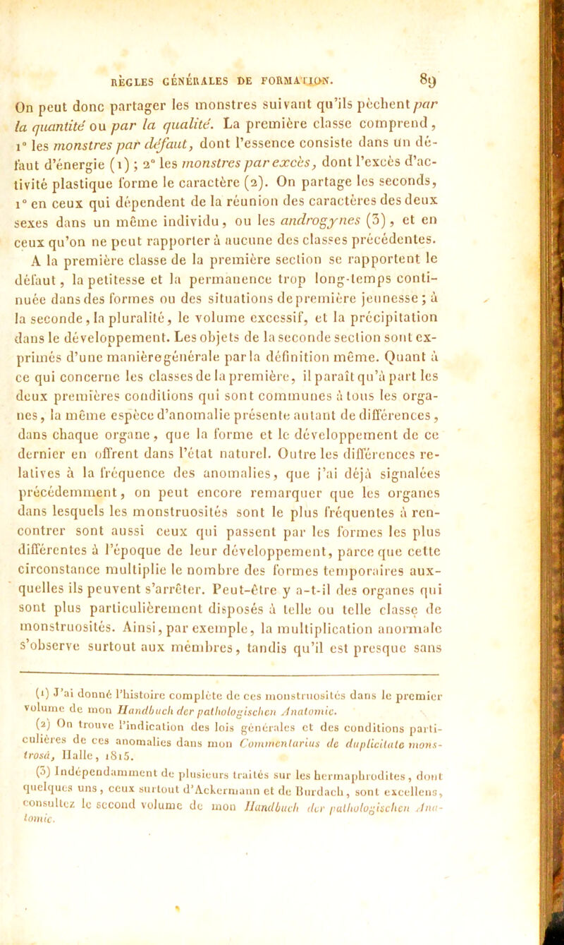 On peut donc partager les monstres suivant qu’ils [lèchentpar la quantité ou par la qualité. La première classe comprend , i° les monstres par défaut, dont l’essence consiste dans Un dé- faut d’énergie (1) ; 2 les monstres par excès, dont l’excès d’ac- tivité plastique l'orme le caractère (2). On partage les seconds, i°en ceux qui dépendent de la réunion des caractères des deux sexes dans un même individu, ou les androgynes (3), et en ceux qu’on ne peut rapporter à aucune des classes précédentes. A la première classe de la première section se rapportent le défaut, la petitesse et la permanence trop long-temps conti- nuée dans des formes ou des situations de première jeunesse; à la seconde, la pluralité, le volume excessif, et la précipitation dans le développement. Les objets de la seconde section sont ex- primés d’une manièregénérale parla définition même. Quant à ce qui concerne les classes de la première, il paraît qu’à part les deux premières conditions qui sont communes à tous les orga- nes , la même espèce d’anomalie présente autant de dilTérences, dans chaque organe, que la forme et le développement de ce dernier en offrent dans l’état naturel. Outre les différences re- latives à la fréquence des anomalies, que j’ai déjà signalées précédemment, on peut encore remarquer que les organes dans lesquels les monstruosités sont le plus fréquentes à ren- contrer sont aussi ceux qui passent par les formes les plus différentes à l’époque de leur développement, parce que cette circonstance multiplie le nombre des formes temporaires aux- quelles ils peuvent s’arrêter. Peut-être y a-t-il des organes qui sont plus particulièrement disposés à telle ou telle classe de monstruosités. Ainsi, par exemple, la multiplication anormale s’observe surtout aux mémbres, tandis qu’il est presque sans (1) J’ai donné l’histoire complète de ces monstruosités dans le premier volume de mon Handbuch der pathologischen Anatomie. (2) On trouve l’indication des lois générales et des conditions parti- culières de ces anomalies dans mon Comrncnlarius de duplicilate ruons- irosàj Ilalle, iSi5. (5) Indépendamment de plusieurs traités sur les hermaphrodites , dont quelques uns, ceux surtout d’Achermann et de Burdach, sont exccllens, consultez le second volume de mon Handbuch der palliulouischcn Ana- tomie.