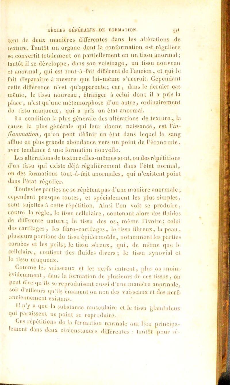 lent tic deux manières différentes dans les altérations de texture. Tantôt un organe dont la conformation est régulière se convertit totalement ou partiellement en un tissu anormal; tantôt il se développe, dans son voisinage, un tissu nouveau et anormal, qui est tout-à-fait différent de l’ancien, et qui le fait disparaître à mesure que lui-mème s’accroît. Cependant cette différence n’est qu’apparente; car, dans le dernier cas même, le tissu nouveau, étranger à celui dont il a pris la place, n’est qu’une métamorphose d’uu autre, ordinairement du tissu muqueux, qui a pris un étal anormal. La condition la plus générale des altérations de texture , la cause la plus générale qui leur donne naissance, est Yin- flammation, qu’on peut définir un état dans lequel le sang afflue en plus grande abondance vers un point de l’économie, avec tendance à une formation nouvelle. Les altérations de texture elles-mêmes sont, ou des répétitions d’un tissu qui existe déjà régulièrement dans l’étal normal, ou des formations tout-à-fait anormales, qui n’existent point dans l’état régulier. Toutes les parties ne se répètent pas d’une manière anormale ; cependant presque toutes, et spécialement les plus simples, sont sujettes à cette répétition. Ainsi l’on voit se produire, contre la règle, le tissu cellulaire, contenant alors des fluides de différente nature; le tissu des os, même l’ivoire; celui des cartilages, les fibro-cartilages, le tissu fibreux, la peau, plusieurs portions du tissu épidermoïde, notamment les parties cornées et les poils; le tissu séreux, qui, de même que le cellulaire, contient des fluides divers ; le tissu synovial cl le tissu muqueux. Comme les vaisseaux et les nerfs entrent, plus ou moins évidemment, dans la formation de plusieurs de ces tissus, ou peut dire qu’ils se reproduisent aussi d’une manière anormale, son cl ailleurs qu’ils émanent ou non des vaisseaux et des nerfs anciennement existans. II n y a que la substance musculaire et le tissu glanduleux qui paraissent ne point se reproduire. Ces répétitions de la formation normale ont lieu principa- lement dans deux circonstances différentes • tan tôt pour ré-