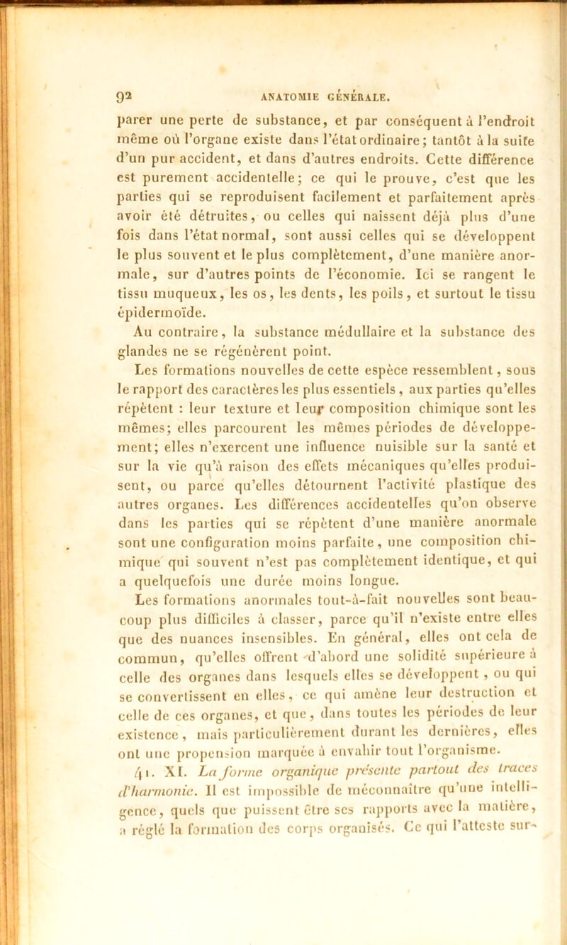 parer une perte de substance, et par conséquent à l’endroit même où l’organe existe dans l’état ordinaire ; tantôt à la suire d’un pur accident, et dans d’autres endroits. Cette différence est purement accidentelle; ce qui le prouve, c’est que les parties qui se reproduisent facilement et parfaitement après avoir été détruites, ou celles qui naissent déjà plus d’une fois dans l’état normal, sont aussi celles qui se développent le plus souvent et le plus complètement, d’une manière anor- male, sur d’autres points de l’économie. Ici se rangent le tissu muqueux, les os, les dents, les poils, et surtout le tissu épidermoïde. Au contraire, la substance médullaire et la substance des glandes ne se régénèrent point. Les formations nouvelles de cette espèce ressemblent, sous le rapport des caractères les plus essentiels, aux parties qu’elles répètent : leur texture et leur composition chimique sont les mêmes; elles parcourent les mêmes périodes de développe- ment; elles n’exercent une influence nuisible sur la santé et sur la vie qu’à raison des effets mécaniques qu’elles produi- sent, ou parce qu’elles détournent l’activité plastique des autres organes. Les différences accidentelles qu’on observe dans les parties qui se répètent d’une manière anormale sont une configuration moins parfaite, une composition chi- mique qui souvent n’est pas complètement identique, et qui a quelquefois une durée moins longue. Les formations anormales tout-à-fait nouvelles sont beau- coup plus difficiles à classer, parce qu’il n’existe entre elles que des nuances insensibles. En général, elles ont cela de commun, qu’elles offrent •-d’abord une solidité supérieure à celle des organes dans lesquels elles se développent , ou qui se convertissent en elles, ce qui amène leur destruction et celle de ces organes, et que, dans toutes les périodes de leur existence, mais particulièrement durant les dernières, elles ont une propension marquée à envahir tout l’organisme. /j i. XL La forme organique présente partout des traces d'harmonie. Il est impossible de méconnaître qu une intelli- gence, quels que puissent être scs rapports avec la matière, a réglé la formation des corps organisés. Ce qui l’atteste sur-