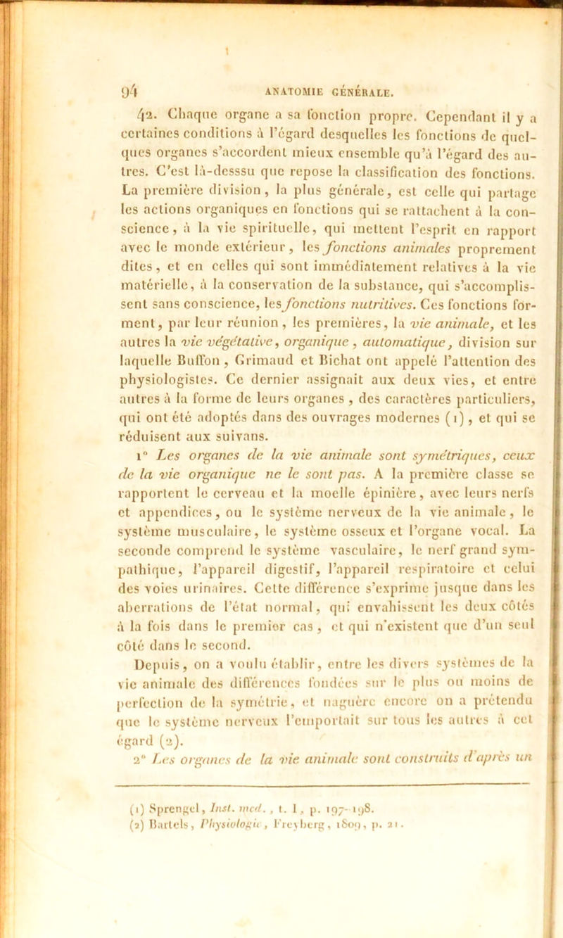 \ 94 ANATOMIE GÉNÉRALE. /|2. Chaque organe a sa fonction propre. Cependant il y a certaines conditions à l’égard desquelles les fonctions de quel- ques organes s’accordent mieux ensemble qu’à l’égard des au- tres. C'est Ià-dcsssu que repose la classification des fonctions. La première division, la plus générale, est celle qui partage les actions organiques en fonctions qui se rattachent à la con- science, à la vie spirituelle, qui mettent l’esprit, en rapport avec le monde extérieur, les fonctions animales proprement dites, et en celles qui sont immédiatement relatives à la vie matérielle, à la conservation de la substance, qui s’accomplis- sent sans conscience, les fonctions nutritives. Ces fonctions for- ment, par leur réunion , les premières, la vie animale, et les autres la vie végétative, organique , automatique, division sur laquelle Bufion , Crimaud et Bichat ont appelé l’attention des physiologistes. Ce dernier assignait aux deux vies, et entre I autres à la forme de leurs organes , des caractères particuliers, qui ont été adoptés dans des ouvrages modernes ( 1), et qui se I réduisent aux suivans. i° Les organes de la vie animale sont symétriques, ceux 9 de la vie organique ne le sont fias. A la première classe se rapportent le cerveau et la moelle épinière, avec leurs nerfs et appendices, ou le système nerveux de la vie animale, le système musculaire, le système osseux et l’organe vocal. La seconde comprend le système vasculaire, le nerf grand sym- pathique, l’appareil digestif, l’appareil respiratoire et celui des voies urinaires. Celte différence s’exprime jusque dans les aberrations de l’état normal, qui envahissent les deux côtés à la fois dans le premier cas, et qui n’existent que d’un seul côté dans le second. Depuis, on a voulu établir, entre les divers systèmes de la vie animale des différences fondées sur le plus ou moins de perfection de la symétrie, et naguère encore on a prétendu i que le système nerveux l’emportait sur tous les autres a cet égard (a). 2“ Les organes de la vie animale sont construits il après un fl | (i) Sprengd, Inst, inc fl., t. 1, p. 197- 198. (a) Barlcls, Pliysiutogu , Freyberg, iSo<), p. 31.